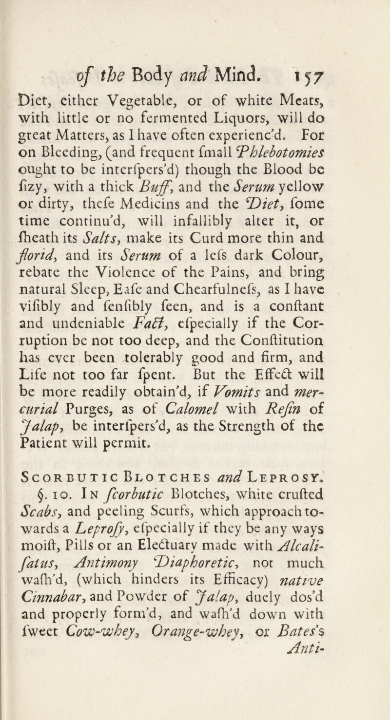 Diet, either Vegetable, or of white Meats, with little or no fermented Liquors, will do great Matters, as 1 have often experiened. For on Bleeding, (and frequent fmall Phlebotomies ought to be interfpers'd) though the Blood be fzy, with a thick Buff, and the Serum yellow or dirty, thefe Medicins and the fome time continu'd, will infallibly alter it, or (heath its Salts, make its Curd more thin and florid, and its Serum of a lefs dark Colour, rebate the Violence of the Pains, and bring natural Sleep, Eafe and Chearfulnefs, as I have vifibly and fenfibly feen, and is a conftant and undeniable FaBt, efpecially if the Cor¬ ruption be not too deep, and the Conftitution has ever been tolerably good and firm, and Life not too far fpent. But the Effed will be more readily obtain'd, if Vomits and mer¬ curial Purges, as of Calomel with Refln of Jalap, be interfpers'd, as the Strength of the Patient will permit. Scorbutic Blotches and L e p r o s yJ §. lo. In fcorbutic Blotches, white crufted Scabs, and peeling Scurfs, which approach to¬ wards a Leprofy, efpecially if they be any ways moid, Pills or an Eleduary made with Alcali- flatus. Antimony ^Diaphoretic, not much wafh'd, (which hinders its Efficacy) native Cinnabar, and Powder of Jalaps duely dos'd and properly form’d, and wafh'd down with fweet Cow-vuhey, Orange-whey, or Bates s Anti-