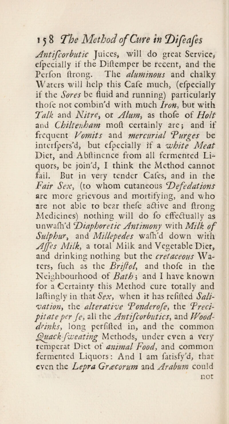 Antifcorbutic Juices, will do great Service;! efpecially if the Diftemper be recent, and the Perfon llrong. The aluminous and chalky Waters will help this Cafe much, (efpecially if the Sores be fluid and running) particularly thofe not combin'd with much Iron, but with Talk and Nitre^ or Alum^ as thofe of Holt and Chiltenham moft certainly are; and if frequent Vomits and mercurial Turges be interfpers'd, but efpecially if a white Meat Diet, and Abflinence from all fermented Li¬ quors, be join'd, I think the Method cannot fail. But in very tender Cafes, and in the Fair SeXy (to whom cutaneous FDefedations are more grievous and mortifying, and who are not able to bear thefe adive and ftrong Medicines) nothing will do fo effedually as unwafh’d ^Diaphoretic Antimony with Milk of Sulphury and Millepedes wafh'd down with AJfes Milky a total Milk and Vegetable Diet> and drinking nothing but the cretaceous Wa¬ ters, fuch as the Brifioly and thofe in the Neighbourhood of Bathh and I have known for a Certainty this Method cute totally and laftingly in that Sex, when it has refifted Sali^ *vationy the alterative Bonderofey the Treci- pit ate per Je, all the AntifeorbutieSy and Wood- drinks, long perfifled in, and the common Duack fweating Methods, under even a very temperat Diet of animal Food, and common fermented Liquors: And I am fatisfy'd, that even the Lepra Grt^corum and Arabum could not