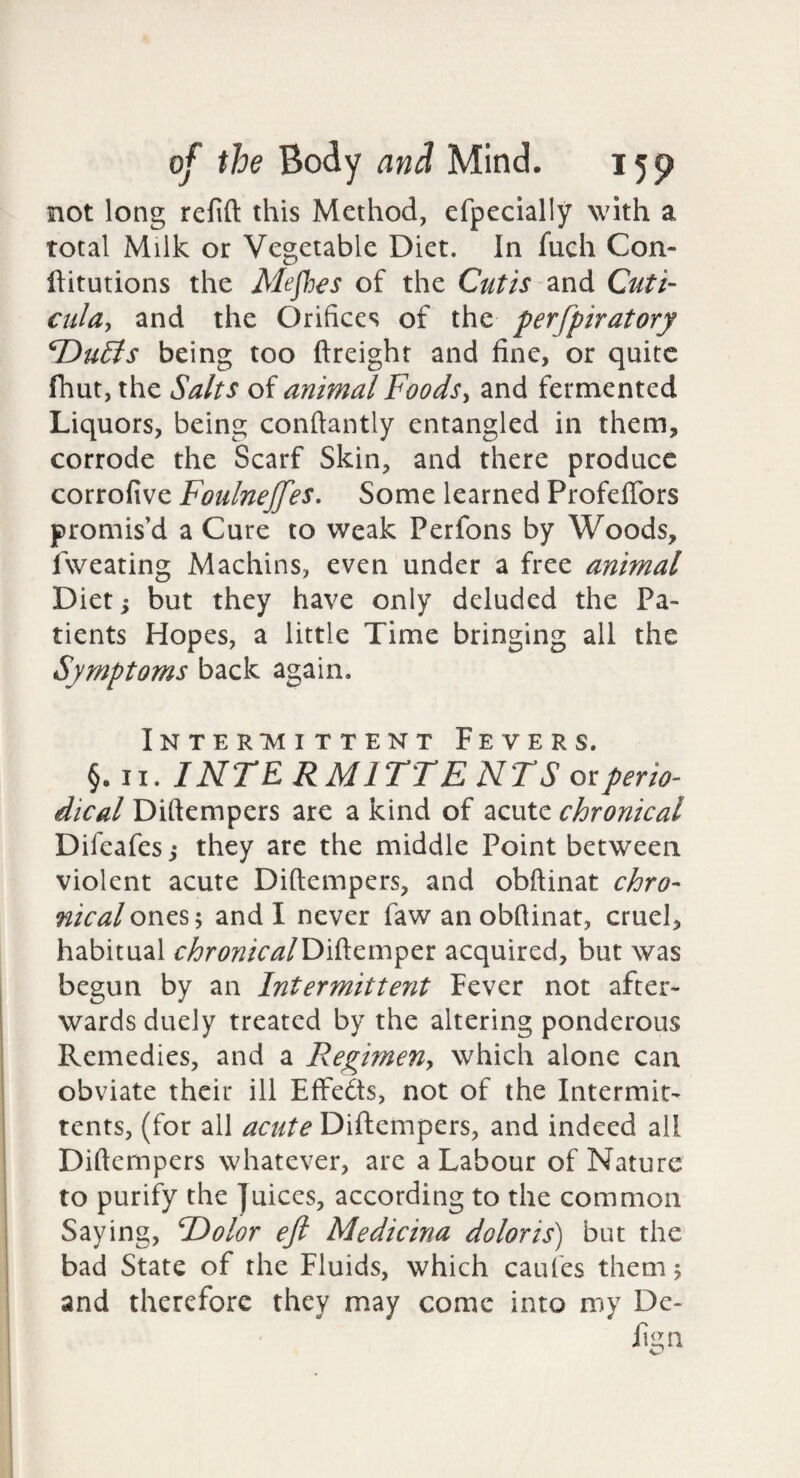 not long refift this Method, efpecially with a total Milk or Vegetable Diet. In fuch Con- ftitutions the Mefhes of the Cutis and Cuti- cula, and the (Orifices of the perfpiratory T>u6is being too ftreight and fine, or quite fhut, the Salts of animal Foods^ and fermented Liquors, being conftantly entangled in them, corrode the Scarf Skin, and there produce corrofive Foulnejfes. Some learned Profeflbrs promis’d a Cure to weak Perfons by Woods, fweating Machins, even under a free animal Diet; but they have only deluded the Pa¬ tients Hopes, a little Time bringing all the Symptoms back again. InTER*MI TTENT F E V E R S. §. II. INTE R MITTE NTS or perio¬ dical Diftempers are a kind of acute chronical Difeafes j they are the middle Point between violent acute Diftempers, and obftinat chro¬ nical ones; and I never faw an obftinat, cruel, habitual chronicalE>'AQ,ir\^tt acquired, but was begun by an Intermittent Fever not after¬ wards duely treated by the altering ponderous Remedies, and a Regimen^ which alone can obviate their ill EfFedts, not of the Intermit- tents, (for all acute Diftempers, and indeed all Diftempers whatever, are a Labour of Nature to purify the Juices, according to the common Saying, F>olor eft Medicina doloris) but the bad State of the Fluids, which caufes them 5 and therefore they may come into my Dc- fign