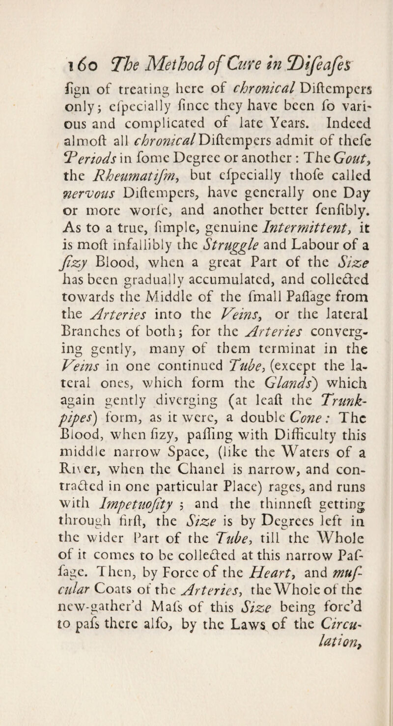 fign of treating here of chronical Diftempers only; cfpccially fince they have been fo vari¬ ous and complicated of late Years. Indeed almoft all chronicalT>'Azm^tis admit of thefe Periods in fome Degree or another : The Gouty the Rheumatifniy but cfpecially thofe called nervous Diftempers, have generally one Day or more worle, and another better fenfibly. As to a true, fimple, genuine Intermittent, it is moft infallibly the Struggle and Labour of a Jizy Blood, when a great Part of the Size has been gradually accumulated, and colleded towards the Middle of the fmall Pafl’age from the Arteries into the Veins, or the lateral Branches of both; for the Arteries converg¬ ing gently, many of them terminat in the Veins in one continued Tube, (except the la¬ teral ones, v/hich form the Glands') which again gently diverging (at leaft the Trunk- pipes) form, as it were, a double The Blood, when fizy, palling with Difficulty this middle narrow Space, (like the Waters of a Ri\er, when the Chanel is narrow, and con- traded in one particular Place) rages, and runs with Impetuojity 5 and the thinneft getting through hifl, the Size is by Degrees left in the wider Part of the Tube, till the Whole of it comes to be colleded at this narrow Paf- fage. Then, by Force of the Heart, and muf- ciilar Coats ot the Arteries, the Whole of the new-gather’d Mafs of this Size being forc’d to pafs there alfo, by the Laws of the Circu¬ lation,