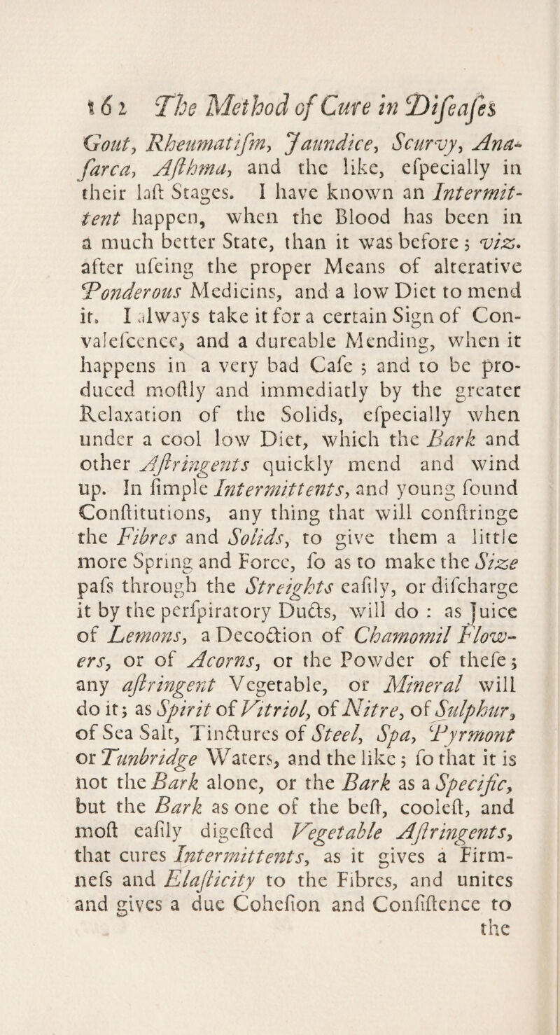 Gouty Rheumatifniy Jaundicey Scurvyy Anu^ farcdy AfthmUy and the like, efpecially in their laft Stages. I have known an Intermit¬ tent happen, when the Blood has been in a much better State, than it was before, viz,* after ufeing the proper Means of alterative Ponderous Medicins, and a low Diet to mend it. I .ilways take it for a certain Sign of Con- valefcencc^ and a dureable Mending, when it happens in a very bad Cafe 5 and to be pro¬ duced moflly and immediatly by the greater Relaxation of the Solids, efpecially when under a cool low Diet, which the Bark and other Ajlringents quickly mend and wind up. In jfimple IntermittentSy and young found Conflitutions, any thing that will conftringe the Fibres and Solidsy to give them a little more Spring and Force, fo as to make the Size pafs through the Streigkts eafily, or difeharge it by the perfpiratory Dufts, will do : as juice of Lemonsy a Decodion of Chamomil Flow- erSy or of AcornSy or the Powder of thefej any ajlringent Vegetable, or Mineral will do it; as Spirit of Vitrioly of Nitre y oi Sulphur y of Sea Salt, Tinftures of Steely SpUy Byrmont or Tunbridge Waters, and the like; fo that it is not \\\zBaYk alone, or the Bark as 2LSpeciJiCy but the Bark as one of the bed, cooled, and mod eafily digeded Vegetable AflringentSy that cures IntermittentSy as it gives a Fir ni¬ ne fs and Elaflicity to the Fibres, and unites and gives a due Cohefion and Confidence to the