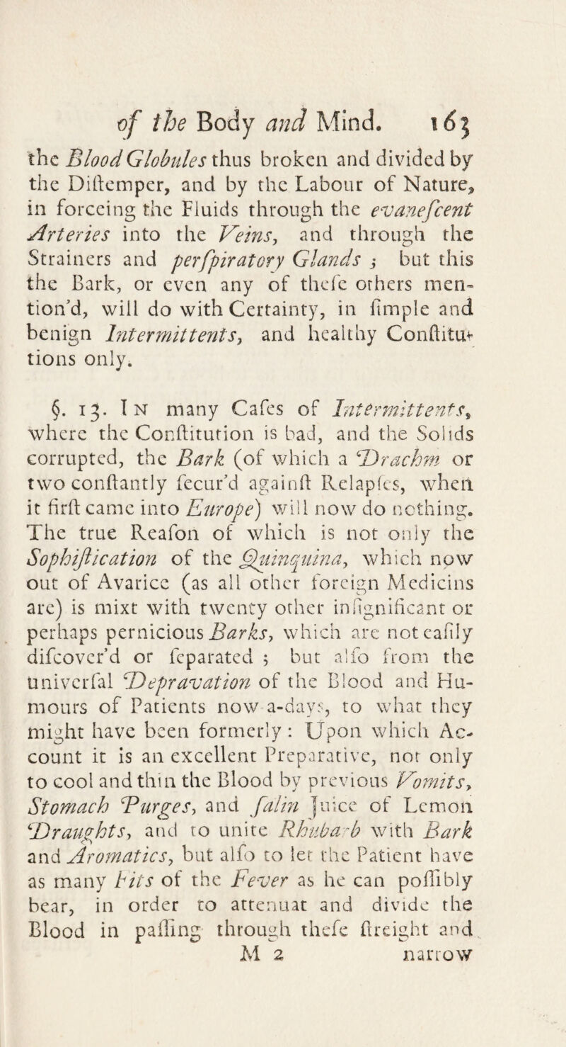 the Blood Globules thus broken and divided by the Dirtemper, and by the Labour of Nature, in forceing the Fluids through the evanefeent Arteries into the Vetns^ and through the Strainers and perfpiratory Glands but this the Bark, or even any of thefe others men’ tioiVd, will do with Certainty, in funple and benign Intermittents^ and healthy Conftitu^’ tions only. §. 13. In many Cafes of Int^rmitten^s^ where the Conftitufion is bad, and the Solids corrupted, the Bark (of which a Drachm or two conftantly fecur’d againh Relaplcs, when it firft came into Europe) will now do nothing. The true Reafon of which is not only the Sophiftication of the Eluinpuina-, which now out of Avarice (as all other foreign Medicins arc) is mixt with twenty other inhgnificant or perhaps pernicious which are notcafily difeover’d or feparated ; but alfo from the UnivciTal Depravation of the Blood and Hu¬ mours of Patients now a-day5, to what they might have been formerly: Upon which Ac¬ count it is an excellent Preparative, nor only to cool and thin the Blood by previous VomitSy Stomach Bttrges-, and falin juice of Lemon DravightSy and to unite Rhuba-b with Bark AromaticSy but alfo to let the Patient have as many hits of the Fever as he can polTibly bear, in order ro attermat and divide the Blood in palling through thefe ftreight and.