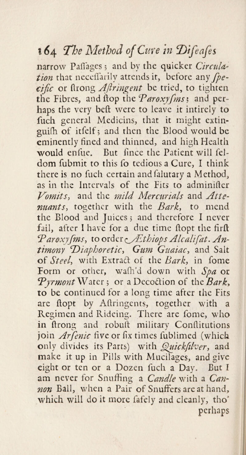 narrow Paffages 5 and by the quicker Cirdilu¬ tion that neceffarily attends it, before any fpe- cijic or flrong Ajlringent be tried, to tighten the Fibres, and flop xhzT^aroxyfmsi, and per¬ haps the very beft were to leave it intirely to fuch general Medicins, that it might extin- guifh of itfelf; and then the Blood would be eminently fined and thinned, and high Health would enfue. But fince the Patient will fel- dom fubmit to this fo tedious a Cure, I think there is no fuch certain andfalutary a Method, as in the Intervals of the Fits to adminifier Vomits, and the mild Mercurials and Atte- nuants, together with the Bark, to mend the Blood and Juices j and therefore I never fail, after I have for a due time ftopt the firft Baroxyfms, to order <iyBthiops Alcalifat. An¬ timony TDiaphoretic, Gum Guaiac, and Salt of Steel, With Extract of the Bark, in fome Form or other, walk'd down with Spa or TyrmontSVMcr.or a Decodion of the Bark, to be continued for a long time after the Fits are ftopt by Aftringents, together with a Regimen and Rideing. There are fome, who in ftrong and robuft military Conftitutions join Arfenic five or fix times fublimed (which only divides its Parrs) with Gpuickfilver, and make it up in Pills with Mucilages, and give eight or ten or a Dozen fuch a Day. But I am never for Snuffing a Candle with a Can¬ non Ball, when a Pair of Snuffers are at hand, which will do it more fafely and cleanly, tho’ perhaps