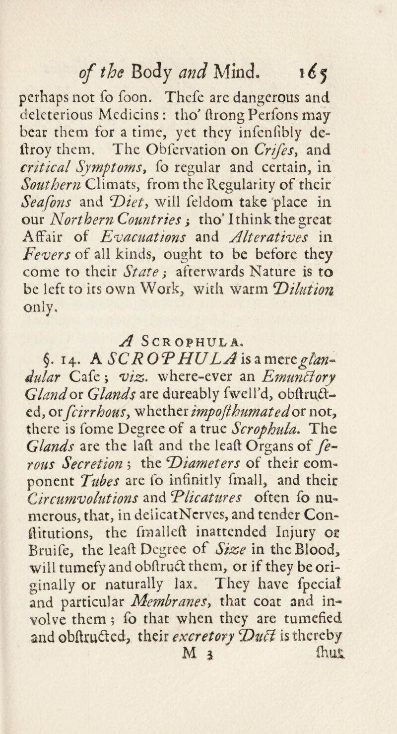 perhaps not fo foon. Thefe are dangerous and deleterious Medicins: tho' ftrongPerfons may bear them for a time, yet they infenfibly de- flroy them. The Obfervation on CrifeSy and critical SymptomSy fo regular and certain, in Southern Climats, from the Regularity of their Seafons and T>iety will feldom take 'place in our Northern Countries j tho' 1 think the great Affair of Evacuations and Alteratives in Fevers of all kinds, ought to be before they come to their State -y afterwards Nature is to be left to its own Work, with warm T)ilutiou only. A SCROPHULA. §. 14. K SCROFHULAis^mtttglan^- dular Cafe; viz. where-ever an FamunEiory Gland ox. Glands are dureably fwelfd, obftrufl:- cd, orfeirrhouSy \hh.^\htximpojlhumatedox noXy there is fome Degree of a true Scrophula, The Glands are the laft and the lead Organs of rous Secretion 5 the F)iameters of their com¬ ponent Tubes are fo infinitly fmall, and their Circumvolutions and Rlicatures often fo nu¬ merous, that, in deiicatNcrves, and tender Con- ftitutions, the fmalleft inattended Injury or Bruife, the lead Degree of Size in the Blood, will tumefy and obdruft them, or if they be ori¬ ginally or naturally lax. They have fpecial and particular MembraneSy that coat and in¬ volve them ; fo that when they are tumefied and obdrufted, their excretory is thereby M 3 fhm