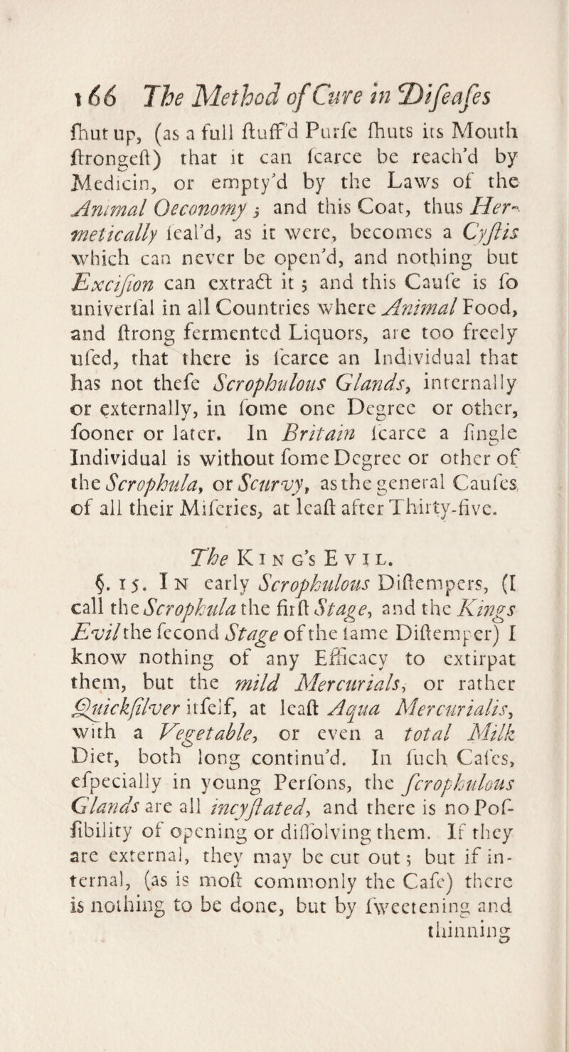 fhutup, (as a full fluffed Purfe fhuts its Mouth ftrongcfl) that it can karce be reach'd by Jdedicin, or ernpty'd by the Laws of the Animal Oeconomy j and this Coat, thus Her¬ metically leal'd, as it were, becomes a Cyjlis which can never be open'd, and nothing but Excijion can extradf it 5 and this Caufe is fo univerfal in all Countries where Animal Food, and ftrong fermented Liquors, are too freely iifed, that there is fcarce an Individual that has not thefe Scrophulous Glands^ internally or externally, in fome one Degree or other, fooner or later. In Britam icarce a Fngle Individual is without fome Degree or other of ^hcScrophulay ot Scurvy^ as the general Caufes, of all their Miferies, at leaft after Thirty-five. The KI N g's Evil. §.15. In early Scrophulous Difiempers, (I call \\\z Scrophula the Stage, and the Kings Evil the fecond Stage of the tame Difiemper) I know nothing of any Efficacy to extirpat them, but the mild Mercurials, or rather Eluickfilver itfelf, at leaft Aqua Mercurialis, with a Vegetable, or even a total Milk Diet, both long continu'd. In fuch Calcs, efpecially in young Perfons, the fcropkulous Glands dixe ail incyjlated, and there is noPof- fibility of opening or diOblving them. If they are external, they may be cur out; but if in¬ ternal, (as is moft commonly the Cafe) there is nothing to be done, but by fweetening and thinning