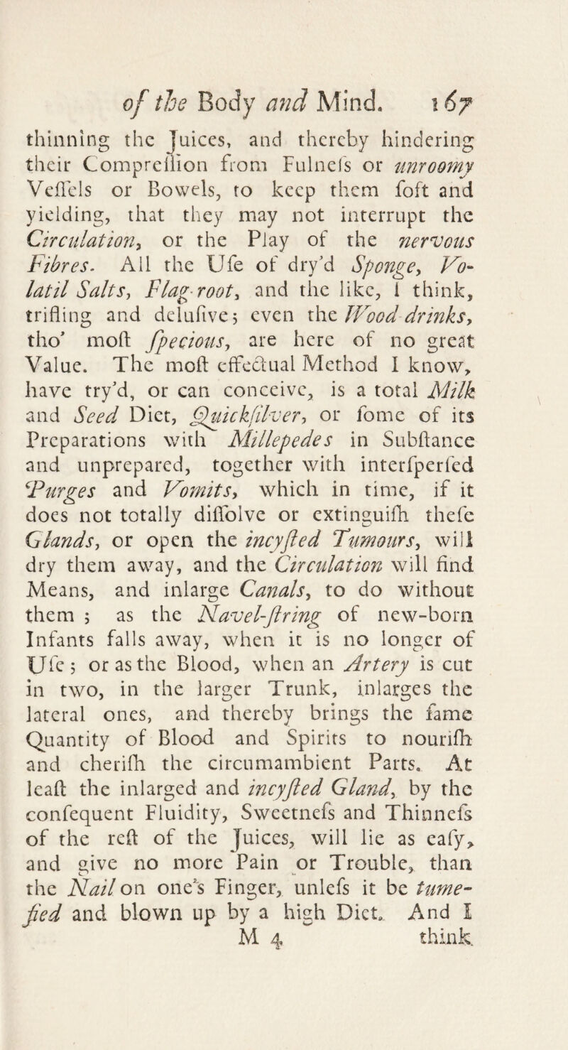 thinning the Juices, and thereby hindering their Compreilion from Fulnels or unroomy Vellcls or Bowels, to keep them foft and yielding, that they may not interrupt the Circulation^ or the Play of the nervous Fibres. All the Ufe of dry’d Sponge^ Vo- latil Salts, Flag-root, and the like, i think, trifling and delufive, even xSxzJVood drinks, tho* mofl: fpecious, are here of no great Value. The mofl: cfFcclual Method I know, have try’d, or can conceive, is a total Milk and Seed Diet, Fluicklilver, or fome of its Preparations with Millepedes in Subftance and unprepared, together with interfperfed Furges and Vomits, which in time, if it does not totally diflblve or extinguifh thefc Glands, or open the ineyfled Tumours, will dry them away, and the Circulation will find Means, and inlarge Canals, to do without them 5 as the Navel-Jtring of new-born Infants falls away, when it is no longer of Ufc? or as the Blood, when an Artery is cut in two, in the larger Trunk, inlarges the lateral ones, and thereby brings the fame Quantity of Blood and Spirits to nourifh and cherifh the circumambient Parts. At leaft: the inlarged and ineyfled Gland, by the confequent Fluidity, Sweetnefs and Thinnefs of the reft of the Juices, will lie as eafy, and give no more Pain or Trouble, than the Flail on one^s Finger, unlefs it be tume- fled and blown up by a high Diet And I M 4 think.