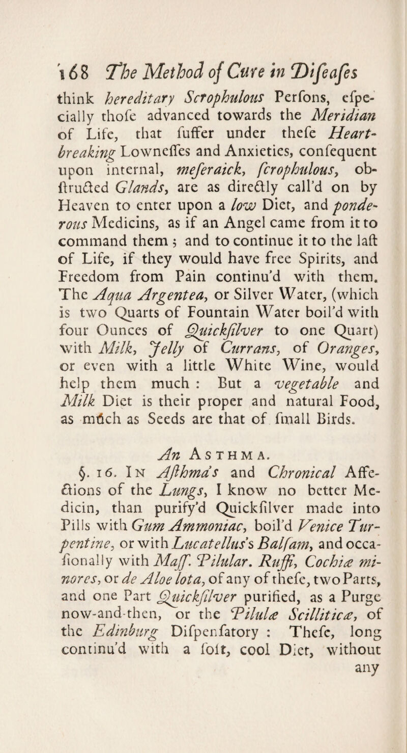 think hereditary Scrophulous Perfons, cfpe- cially thofe advanced towards the Meridian of Life, that fuffer under thefe Heart- breaking Lowneffes and Anxieties, confequent upon internal, meferaick, fcrophulouSy ob- Ifrufted Glands^ are as direftly call’d on by Heaven to enter upon a low Diet, and ponde¬ rous Medicins, as if an Angel came from it to command them 5 and to continue it to the laft of Life, if they would have free Spirits, and Freedom from Pain continu’d with them. The Aqtia Argentea^ or Silver Water, (which is two Quarts of Fountain Water boil’d with four Ounces of §puickjilver to one Quart) with Milk^ Jelly of Currans^ of OrangeSy or even with a little White Wine, would help them much : But a vegetable and Milk Diet is their proper and natural Food, as m6ch as Seeds are that of fmall Birds. An Asthma. §. 16, In Afihmds and Chronical Affe- dions of the LungSy I know no better Me- dicin, than purify’d Quickfilver made into Pills ysi\\\\ Gum Ammoniacy boil’d Venice Tur¬ pentine^ Lucatelluss Balfamy andocca- fionally with MaJJ'. Tilular. Ruffiy Cochin mi¬ nor csy or de Aloe lota^ of any of thefe, two Parrs, and one Part G^ickfdver purified, as a Purge now-and-then, or the RiluU Scillitic£, of the Edinburg Difpenfatory : Thefe, long continu’d with a foit, cool Diet, without any