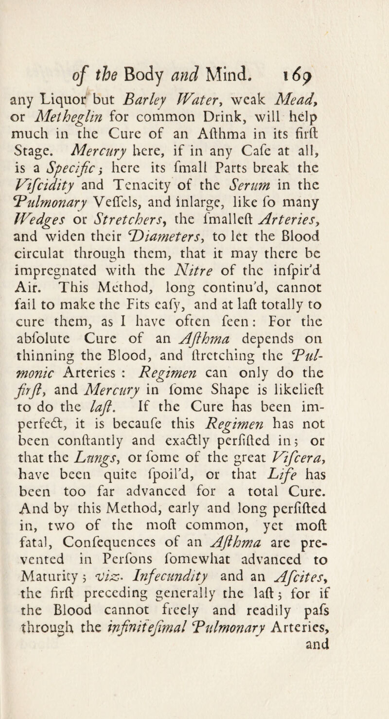 any Liquor but Barley Water, weak Mead, or Meiheglin for common Drink, will help much in the Cure of an Afthma in its firtt Stage. Mercury here, if in any Cafe at all, is a Specific 'y here its fmall Parts break the Vificidity and Tenacity of the Senm in the Tdtilmonary Veflels, and inlarge, like fo many Wedges or Stretchers^ the fmalleft Arteries, and widen their B)iameterSy to let the Blood circulat through them, that it may there be impregnated with the Nitre of the infpir'd Air. This Method, long continu'd, cannot fail to make the Fits eafy, and at laft totally to cure them, as I have often feen: For the abfolute Cure of an Afihma depends on thinning the Blood, and hrctching the Bui- monic Arteries : Regimen can only do the firft, and Mercury in fome Shape is likeliefl to do the laft. If the Cure has been im- perfe(5t, it is becaufe this Regimen has not been conftantly and exaitly perfifted in; or that the Lungs, or fome of the great Vificera, have been quite fpoil'd, or that Lifie has been too far advanced for a total Cure. And by this Method, early and long perfifted in, two of the moft common, yet moft fatal, Confequences of an Afthma are pre¬ vented in Perfons fomewhat advanced to Maturity; Infecundity and an Aficites, the firft preceding generally the laft; for if the Blood cannot freely and readily pafs through the infiniiefimal Bulmonary Arteries, and