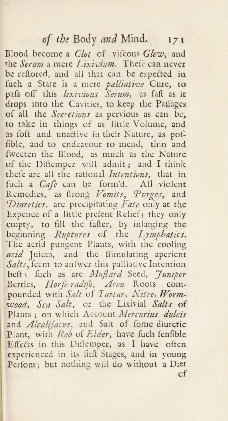 Blood become a Clot of vifcous Glew^ and the Serum a mere Lixivium. Thefc can never be reftored, and all that can be expeded in fueh a State is a mere palliative Cure^ to pafs off this lixivious Serum-, as faft as it drops into the Cavities, to keep the Pafi'agcs of all the Secretions as pervious as can be, to take in things of as little Volume, and as foft and unaftive in their Nature, as pof- lible, and to endeavour to mend, thin and fweeten the Blood, as much as the Nature of the Diftemper will admit; and I think thefe are all the rational Intentions., that in fuch a Cafe can be form'd. All violent Remedies, as ftrong Vomits^ LtirgeSy and Diuretics, are precipitating Fate only at the Expcnce of a little prefent Relief 5 they only empty, to fill the fafter, by inlarging the beginning Ruptures of the Lymphatics. The acrid pungent Plants, with the cooling acid Juices, and the flimuiating aperient Salts feizm to anfwer this palliative Intention beft; fuch as are Mujlard Seed, funiper Berries, Horfe-radipj, Aron Roots com¬ pounded with Salt of Tartar, Nitre, IForm- vooody Sea Salt, or the Lixivial Salts of Plants j on which Account Mercurius dulcis and Alcalijatus, and Salt of fome diuretic Plant, with Roh of Elder, have fuch fenfible Effeds in this Diftemper, as I have often experienced in its firft Stages, and in young Perfonsj but nothing will do without a Diet of