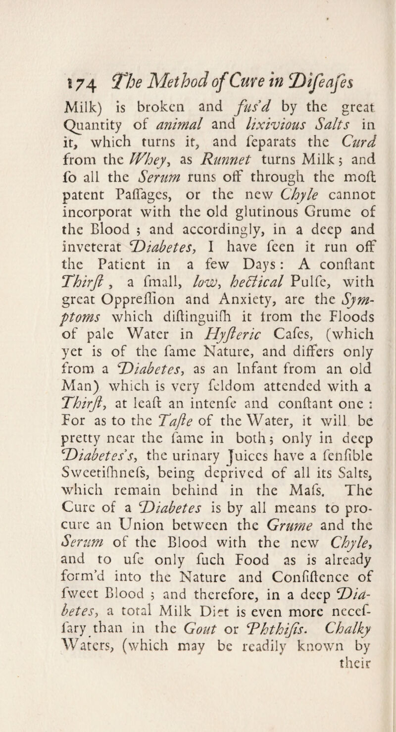 Milk) is broken and fus'd by the great Quantity of animal and lixivious Salts in it, which turns if, and feparats the Curd from the Whey^ as Runnet turns Milk, and fo all the Serum runs off through the moft patent Paflages, or the new Chyle cannot incorporat with the old glutinous Grume of the Blood ; and accordingly, in a deep and inveterat DiabeteSy I have feen it run off the Patient in a few Days: A conflant Thirji y a fmall, loWy heStical Pulfe, with great Oppreffion and Anxiety, are the Sym¬ ptoms which diftinguifh it troni the Floods of pale Water in Hyfteric Cafes, (which yet is of the fame Nature, and differs only from a T)iabeteSy as an Infant from an old Man) which is very fcldom attended with a Thtrfty at leaft an intenfe and conftant one : For as to the Tajie of the Water, it will be pretty near the fame in both, only in deep T>iabetes'Sy the urinary Juices have a fenfible Sweetifhnefs, being deprived of all its Salts, which remain behind in the Mafs. The Cure of a Diabetes is by all means to pro¬ cure an Union between the Grume and the Serum of the Blood with the new Chyle, and to ufe only fuch Food as is already form’d into the Nature and Confiftence of fweet Blood 5 and therefore, in a deep Dia- beteSy a total Milk Diet is even more necef- fary than in the Gout or Rhthijls. Chalky Waters, (which may be readily known by their