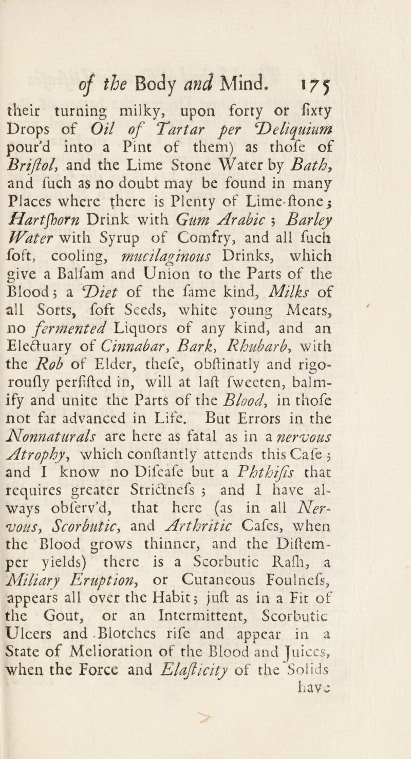 their turning milky, upon forty or fixty Drops of Oil of Tartar per T)eliquium pour'd into a Pint of them) as thofe of Bri(loU ^nd the Lime Stone Water by Bathy and fuch as no doubt may be found in many Places where there is Plenty of Lime-ftone^ Hartfhorn Drink with Gum Arabic $ Barley Water with Syrup of Comfry, and all fuch foft, cooling, mucilaginous Drinks, which give a Balfam and Union to the Parts of the Blood 5 a TOiet of the fame kind, Milks of all Sorts, foft Seeds, white young Meats, no fermented Liquors of any kind, and an Eleftuary of Cinnabar^ Bark, Rhubarb-, with the Rob of Elder, thefe, obftinatiy and rigo- roufly perfifted in, will at laft fwecten, balm- ify and unite the Parts of the Blood, in thofe not far advanced in Life. But Errors in the Nonnaturals are here as fatal as in a nervous Atrophy, which conftantly attends this Cafe 5 and I know no Difcafe but a Phthifis that requires greater Striclnefs 5 and I have al¬ ways obferv'd, that here (as in all Ner- *voiiSy Scorbutic-, and Arthritic Cafes, when the Blood grows thinner, and the Dihem- per yields) there is a Scorbutic Rafn, a Miliary Eruption, or Cutaneous Foulnefs, appears all over the Habit $ juft as in a Fit of the Gout, or an Intermittent, Scorbutic Ulcers and .Blotches rife and appear in a State of Melioration of the Blood and juices, when the Force and Elaflicity of the Solids have