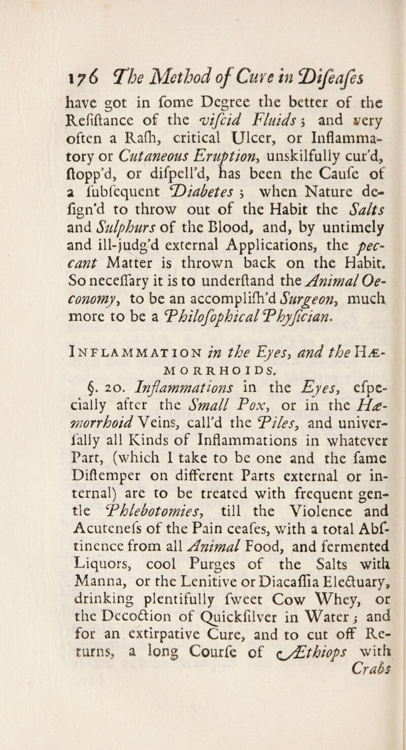 have got in fome Degree the better of the Refiftance of the 'vifeid Fluids 5 and very often a Rafh, critical Ulcer, or Inflamma¬ tory or Cutaneous Eruption^ unskilfully cur'd, flopp'd, or difpell'd, has been the Caufe of a fubfequent Diabetes 5 when Nature de- fign'd to throw out of the Habit the Salts and Sulphurs of the Blood, and, by untimely and ill-judg'd external Applications, the pec¬ cant Matter is thrown back on the Habit, So necelTary it is to underftand the Animal Oe- conomy^ to be an accomplifh'd Surgeon^ much, more to be a Fhilofophical Fhyjician. Inflammation in the Eyes, and theHM- MORRHOIDS. §. 20. Inflammations in the Eyes, cfpe- cialiy after the Small Pox, or in the rnorrhoid YtlnSj call'd the Piles, and univer- faliy all Kinds of Inflammations in whatever Part, (which 1 take to be one and the fame Diflemper on different Parts external or in¬ ternal) are to be treated with frequent gen¬ tle Phlebotomies, till the Violence and Acutenefs of the Pain ceafes, with a total Abf- tinence from all Animal Food, and fermented Liquors, cool Purges of the Salts with Manna, or the Lenitive or Diacaflia Eleftuary, drinking plentifully fweet Cow Whey, or the Decodion of Quickfilver in Water j and for an extirpative Cure, and to cut off Re¬ turns, a long Courfe of c^/Ethiops with Crabs