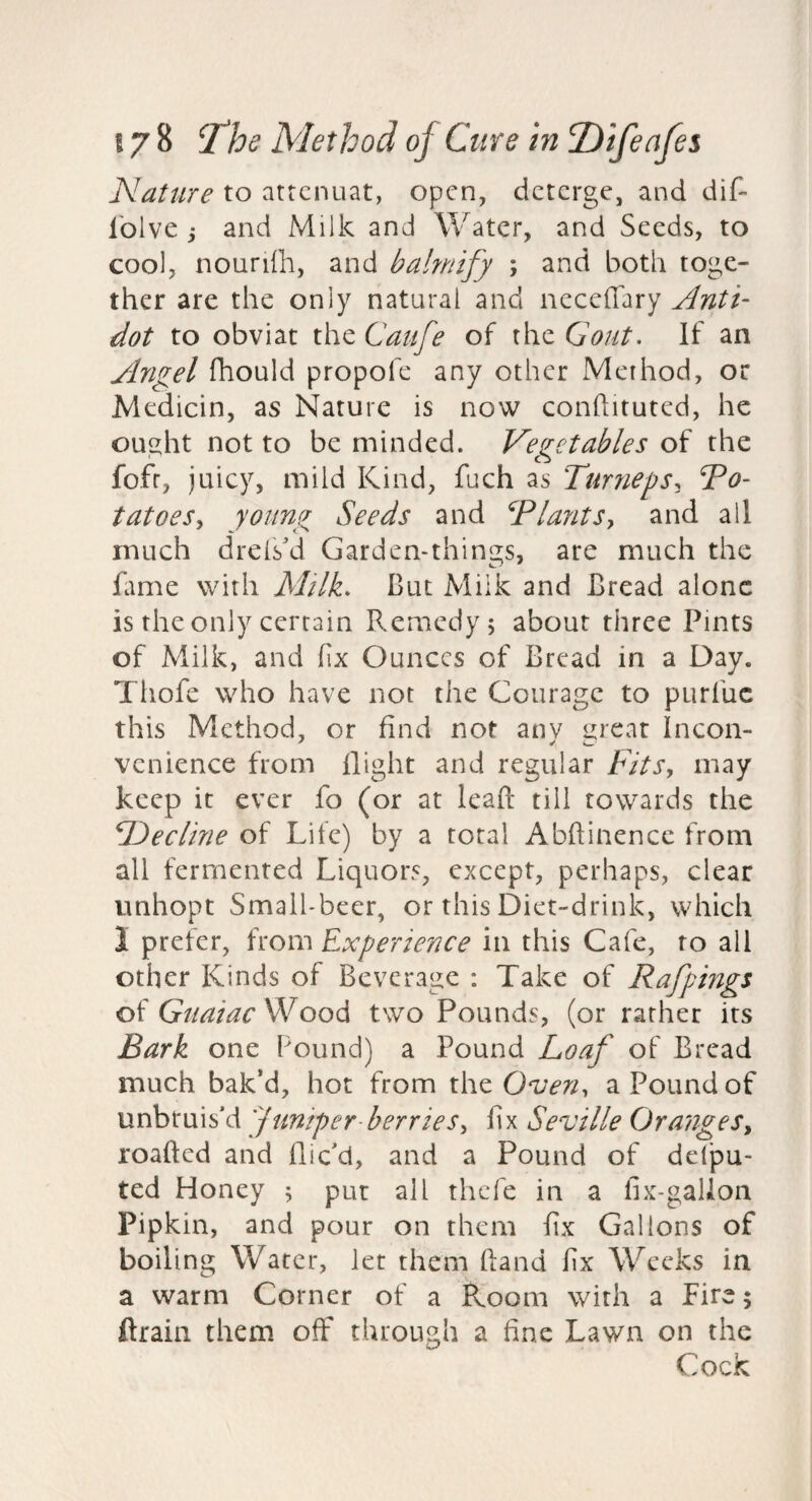 Nattire to attcnuat, open, deterge, and dif- Iblve j and Milk and Water, and Seeds, to cool, nourilh, and bahnify ; and both toge¬ ther are the only natural and neceffary Anti- dot to obviat the Catife of the Gout, If an ylngel fhould propofe any other Method, or Medicin, as Nature is now conftituted, he ought not to be minded. Vegetables of the fofr, juicy, mild Kind, fuch as Ttirneps^ po¬ tatoes y young Seeds and PlantSy and all much drefs'd Garden-things, are much the Gme with Milk, But Milk and Bread alone is the only certain Remedy 5 about three Pints of Milk, and fix Ounces of Bread in a Day. Tliofe who have not the Courage to purfuc this Method, or find not any great Incon¬ venience from flight and regular Fits, may keep it ever fo (or at lead till towards the Sl^ecline of Life) by a total Abflinencc from all fermented Liquors, except, perhaps, clear unhopt Small-beer, or this Diet-drink, which 1 prefer, from Experience in this Cafe, to all other Kinds of Beverage : Take of Rafpings of Guaiac Wood two Pounds, (or rather its Bark one Found) a Pound Loaf of Bread much bak’d, hot from the a Pound of unbtuiski juniper berries, fix Seville Oranges, loaded and dic'd, and a Pound of ddpu- ted Honey 5 put all thcTe in a fix-gallon Pipkin, and pour on them fix Gallons of boiling Water, let them dand fix Weeks in a warm Corner of a Room with a Lire; drain them off through a fine Lawn on the Cock