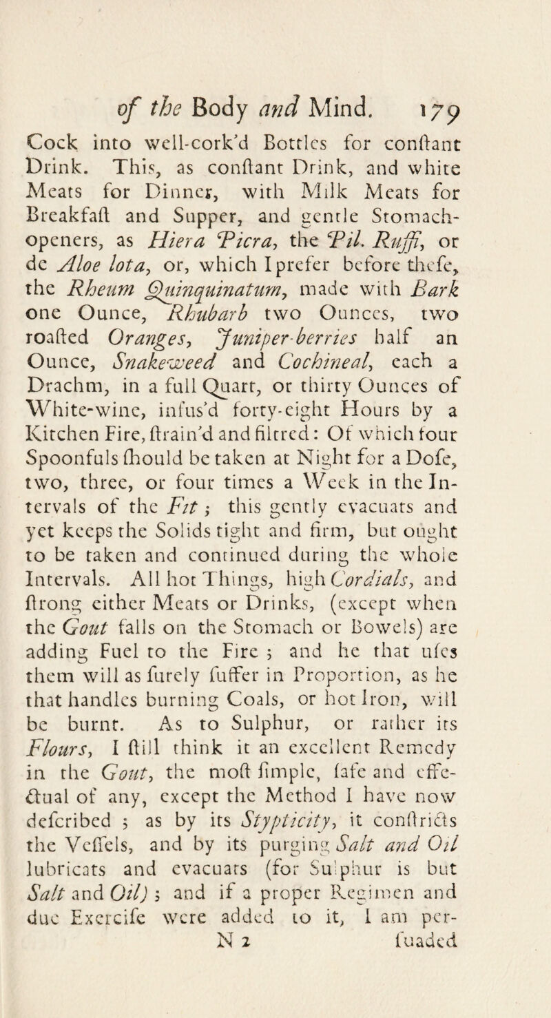 Cock into well-cork'd Bottles for conftant Drink. This, as conftant Drink, and white Meats for Dinner, with Milk Meats for Breakfaft and Supper, and gentle Stomach- openers, as Hiera Ticra, the Til. Rujji, or de Aloe lota^ or, which I prefer before tlicfe, the Rheum ^uinquinattmy made with Bark one Ounce, Rhubarb two Ounces, two roafted Oranges^ 'Juniper-berries half an Ounce, Snakeweed and Cochineal^ each a Drachm, in a full Quart, or thirty Ounces of White-wine, infus'd forty-eight Hours by a Kitchen Fire, ftrain'd and filrred: Of which four Spoonfuls (hould be taken at Night for a Dofe, two, three, or four times a Week in the In¬ tervals of the Fit; this gently cvacuars and yet keeps the Solids tight and firm, but ought to be taken and continued during the whole Intervals. All hot Things, Cordials, 2.vA ftrong cither Meats or Drinks, (except when the Gout fails on the Stomach or Bowels) are adding Fuel to the Fire ; and he that ufes them will asfurely fuffer in Proportion, as he that handles burning Coals, or hot Iron, will be burnt. As to Sulphur, or rather its Flours., I ftill think it an excellent Remedy in the Gout, the moft fimple, fafe and effe- dual of any, except the Method I have now deferibed 5 as by its Stypticity, it conftrids the Vcftels, and by its purging and Oil lubricats and cvacuars (for Su’phur is but Salt Oil) ; and if a proper Ihegimen and due Excrcife were added 10 it, 1 am per-