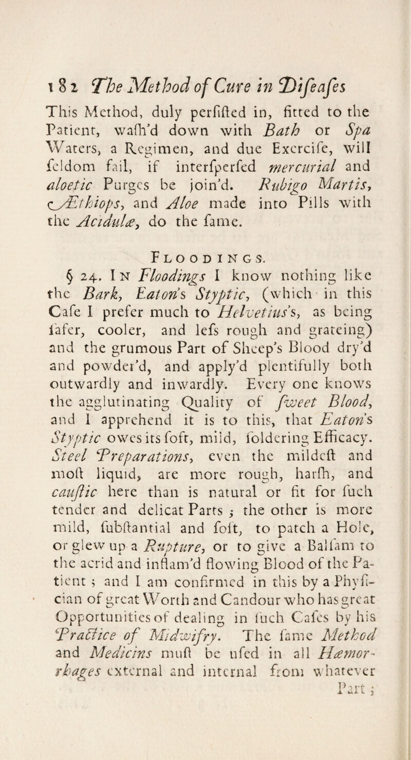 This Method, duly perfihed in, fitted to the Patient, wafh'd down with Bath or Spa Waters, a Regimen, and due Exercife, will fcldom fail, if interfperfed mercurial and aloetic Purges be join'd. Rubigo Mart is y (^yEthiopSy and Aloe made into Pills with the Acidul£y do the fame. Floodings. § 24. In Floodings I know nothing like the Barky Eatons StyptiCy (which in this Cafe I prefer much to HelvetiusSy as being fafer, cooler, and lefs rough and grateing) and the grumous Part of Sheep's Blood dry'd and powder'd, and apply'd plentifully both outwardly and inwardly. Every one knows the agglutinating Quality of fweet Bloody and 1 apprehend it is to this, that Eatons Styptic owes its foft, mild, foldering Efficacy. Steel BreparationSy even the mil deft and mofi: liquid, are more rough, harfh, and cauftic here than is natural or fit for fuch tender and delicat Parts the other is more mild, fubftantial and foft, to patch a Hole, orglewup a Rupturej or to give a Balfam to the acrid and inflam'd flowing Blood of the Pa¬ tient ; and I am confirmed in this by a Phyfi-* cian of u^rcat Worth and Candour who has great Opportunities of dealing in fuch Cafes by his BraSlice of Midwifry. The fame Method and Me die ins mufl be ufed in all Hemor¬ rhages external and internal flom whatever