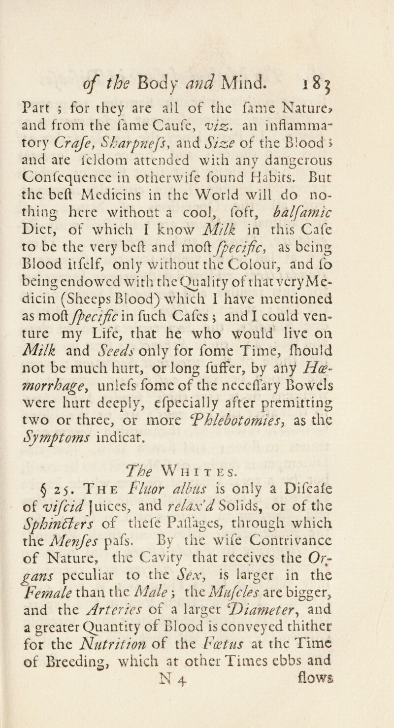 Part ; for they are all of the fame Nature? and from the fame Caufc, viz. an inflamma tory Craje, Sharpnefs, and Size of the Blood > and are fcldom attended with any dangerous Confcqucnce in otherwife found Habits. But the bed Mcdicins in the World will do no¬ thing here without a cool, foft, balfamic Diet, of which I know Milk in this Cafe to be the very bed and mod fpecific^ as being Blood itfelf, only without the Colour, and fa being endowed with the Quality of that veryMe- dicin (Sheeps Blood) which 1 have mentioned as mod fpecificin fuch Cafes 5 and I could ven¬ ture my Life, that he who would' live on Milk and Seeds oi\\y for fome Time, fhould not be much hurt, or long fufFer, by any Hoe- morrhage^ unlcfs fome of the nccedary Bowels were hurt deeply, cfpecially after premitting two or three, or more Phlebotomies^ as the Symptoms indicat. The W HITE s. § 25. The Fluor allnis is only a Difeale of vifeid juices, and relax'd Solids, or of the Sphincters of thefe Padages, through which the Menjes pafs. By the wife Contrivance of Nature, the Cavity that receives the Or- gans peculiar to the Sex^ is larger in the Female than the Male) the Mujcles are bigger, and the Arteries of a larger Hiameter^ and a greater Quantity of Blood is conveyed thither for the Nutrition of the Foetus at the Time of Breeding, which at other Times ebbs and