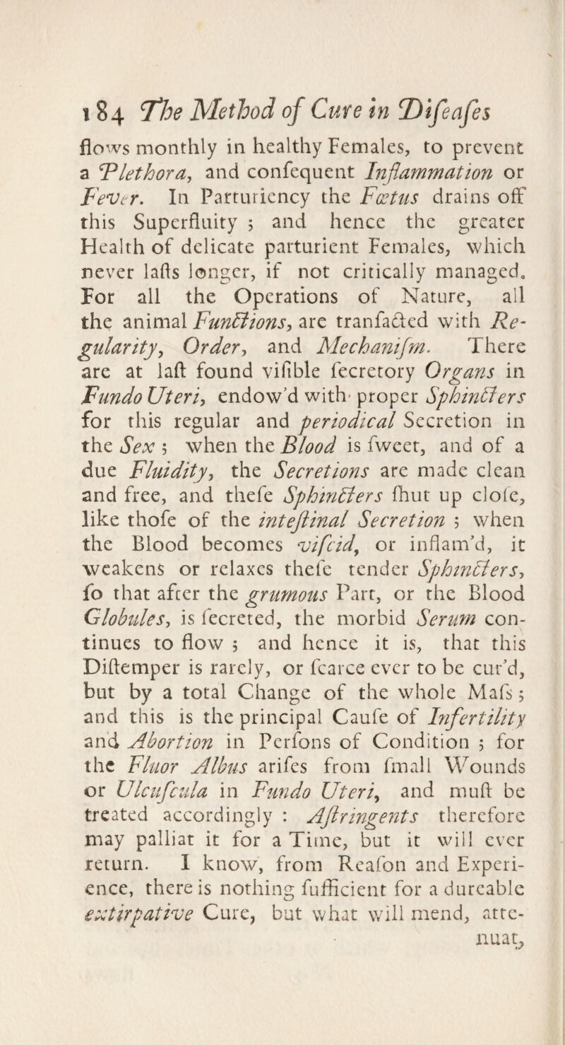 flows monthly in healthy Females, to prevent a ^nethora, and confequent Inflammation or Fever. In Partuiiency the Foetus drains off this Superfluity 5 and hence the greater Health of delicate parturient Females, which never lafls longer, if not critically managed. For all the Operations of Nature, all the animal Fun£lions, are tranfaded with Re¬ gularity, Order, and Mechanifm. There are at lafl; found vifible fecretory Organs in Fundo Uteri, endow’d with- proper Sphintlers for this regular and periodical Secretion in the Sex 5 when the Blood is fweer, and of a due Fluidityy the Secretions are made clean and free, and thefe Sphincters fhut up dole, like thofe of the inteftinal Secretion 5 when the Blood becomes vifeid, or inflam’d, it weakens or relaxes thefe tender SphmCterSy fo that after the grumous Parr, or the Blood Globules, is fecreted, the morbid Serum con¬ tinues to flow 5 and hence it is, that this Diftemper is rarely, or fcarce ever to be cur’d, but by a total Change of the whole Mafs; and this is the principal Caufe of Infertility and Abortion in Perfons of Condition 5 for the Fluor Albus arifes from final I Wounds or Ulc if Cilia in Fundo Uteri, and mu ft be treated accordingly : Aflringents therefore may palliat it for a Time, but it will ever return. 1 know, from Reafon and Experi¬ ence, there is nothing fufficient for a durcable extirpative Cure, but what will mend, atte¬ nuate,