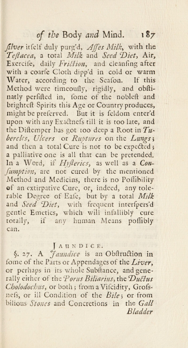 Jilver irfelf duly purg'd, Affes Milky with the Teftaceay a total Mtlk and Seed ^Diet, Air, Excrcife, daily Friuliony and cleaning after with a coarfe Cloth dipp'd in cold or warm Water, according to the Scafon. If this Method were timeouily, rigidly, and obfti- natly perfifted in, fome of the nobleft and brighteft Spirits this Age or Country produces, might be preferved. But it is feldom enter'd upon with any Exaftnefs till it is too late, and theDiftemper has got too deep a Root mTu- berclesy Ulcers or Ruptures on the Lungs y and then a total Cure is not to be expcd:cd j a palliative one is all that can be pretended. In a Word, if HyftericSy as well as a Con- fumptiony are not cured by the mentioned Method and Medicins, there is no Poffibility ©f an extirpative Cure, or^ indeed, any tole¬ rable Degree of Eafe, but by a total Milk and Seed Diety with frequent interfpers'd gentle Emetics, which will infallibly cure totally, if any human Means polllbly can. ] A U N D I C E. §.27. A yaundice is an Obdruftion in fome of the Parts or Appendages of the Livery or perhaps in its whole Subhance, and gene¬ rally either of the Rorus BiliariuSy the Dublus CholodochiiSy or both 5 from a Vifeidity, Grofs- nefs, or ill Condition of the Biky or from bilious Stones and Concretions in the Gall Bladder