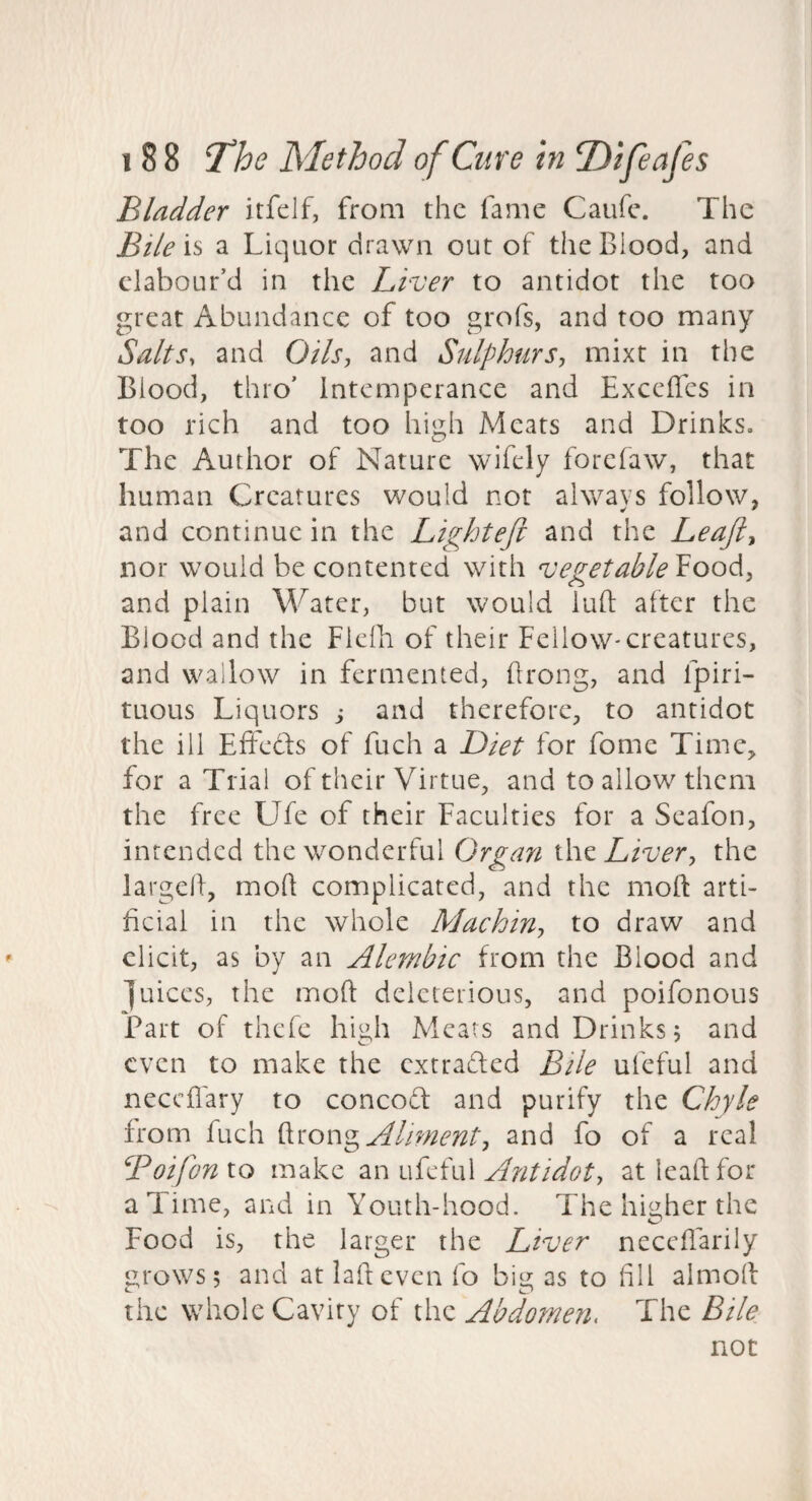 Bladder itfelf, from the fame Caufe. The Bile'll a Liquor drawn out of the Blood, and clabour’d in the Liver to antidot the too great Abundance of too grofs, and too many Salts, and 0/A, and Sulphurs-, mixt in the Blood, thro’ Intemperance and Exceffes in too rich and too high Meats and Drinks, The Author of Nature wifely forefaw, that human Creatures would not always follow, and continue in the Lighteft and the Leaft^ nor would be contented with vegetable Food, and plain Water, but would lull alter the Blood and the Flelh of their Fellow-creatures, and wallow in fermented, hrong, and fpiri- tuous Liquors y and therefore, to antidot the ill Effeds of fuch a Diet for fome Time,, for a Trial of their Virtue, and to allow them the free Ufe of their Faculties for a Seafon, intended the wonderful Organ the Liver, the larged, moft complicated, and the mod arti¬ ficial in the whole Machin, to draw and elicit, as by an Alembic from the Blood and juices, the mod deleterious, and poifonous Part of thefc high Meats and Drinks 5 and even to make the extraded Bile ufeful and necedary to concod and purify the Chyle from fuch Aliment, and fo of a real Boifonto make 2iV\i\{Ai\\ Antidot, at lead for a Time, and in Youth-hood. The higher the Food is, the larger the Liver neccflarily urows; and at lad even fo biotas to fill almod the whole Cavity of the Abdomen, The Bile not