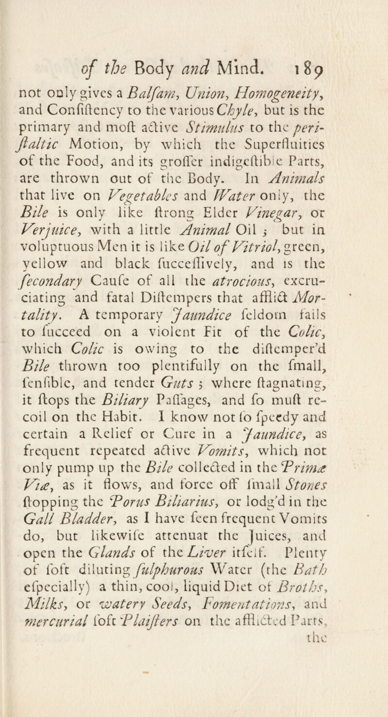 not only gives a Balfarri, Union:, Homogeneity^ and Confiftcncy to the various but is the primary and moft adlivc Stimulus to the peri- fialtic Motion, by which the Superfluities of the Food, and its grofler indigeftibie Parts, are thrown out of the Body. In Animals that live on Vegetables and IVater only, the Bile is only like ftrong Elder Vinegar^ or Verjuice-, with a little Animal Oil j but in voluptuous Men it is like 0/7 of Vitriol, green, yellow and black fucceffively, and is the fecondary Caufe of all the atrocious, excru¬ ciating and fatal Diflempers that afflift Mor¬ tality. A temporary Jaundice fcldom fails to fucceed on a violent Fit of the Colic, which Colic is owing to the dlflcmper’d Bile thrown too plentifully on the fmall, fenfiblc, and tender Guts 5 where ftagnating, it fliops the Biliary Paflages, and fo muft re¬ coil on the Habit. 1 know not fo fpeedy and certain a Relief or Cure in a Jaundice, as frequent repeated aflive Vomits, which not only pump up the Bile colleded in the Brim^ Vi£, as it flows, and force off fmall Stones flopping the Bor us Biliarius, or lodg'd in the Gall Bladder, as I have feen frequent Vomits do, but like wife attenuat the juices, and • open the Glands of x\\z Liver itfeif. Plenty of foft dWvLtmg fulphurous Water (the Bath efpecially) a thin, cool, liquid Diet ot Broths, Milks, or watery Seeds, Fomentations, and mercurial ioiiBlaijters on the afflidfcd Parts, the