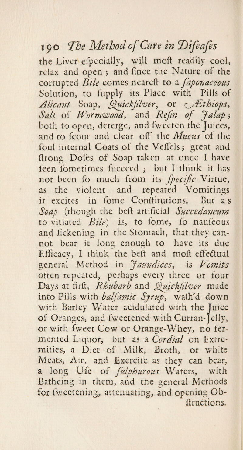 the Liver efpecially, will moft readily cool, relax and open 5 and fince the Nature of the corrupted Bile comes neareft to a faponaceous Solution, to fupply its Place with Pills of AUcant Soap, ^ickjiher^ or (^yBthiopSy Salt of Wormwood, and Rejin of Jalap 5 both to open, deterge, and fwceten the Juices, and to fcour and clear off the Mucus of the foul internal Coats of the Vefl'els; great and flrong Dofes of Soap taken at once I have feen fometimes fucceed j but I think it has not been fo much from its fpecific Virtue, as the violent and repeated Vomitings it excites in fome Conftitutions. But a s Soap (though the belt artificial Succedaneum to vitiated Bile) is, to fome, fo naufeous and fickening in the Stomach, that they can¬ not bear it long enough to have its due Efficaev, I think the bed and moft effeftual general Method in Jaundices, is Vomits often repeated, perhaps every three or four Days at fird, Rhubarb and ^^ickfilver made into Pills with halfamic Syrup, wafh'd down with Barley Water acidulated with the Juice of Oranges, and fweetened with Curran-]elly, or with fweet Cow or Orange-Whey, no fer¬ mented Liquor, but as a Cordial on Extre¬ mities, a Diet of Milk, Broth, or white Meats, Air, and Exercife as they can bear, a long Ufe of fuJphurous Waters, with Batheing in them, and the general Methods for fwcetening, attenuating, and opening Ob- ftrudions.