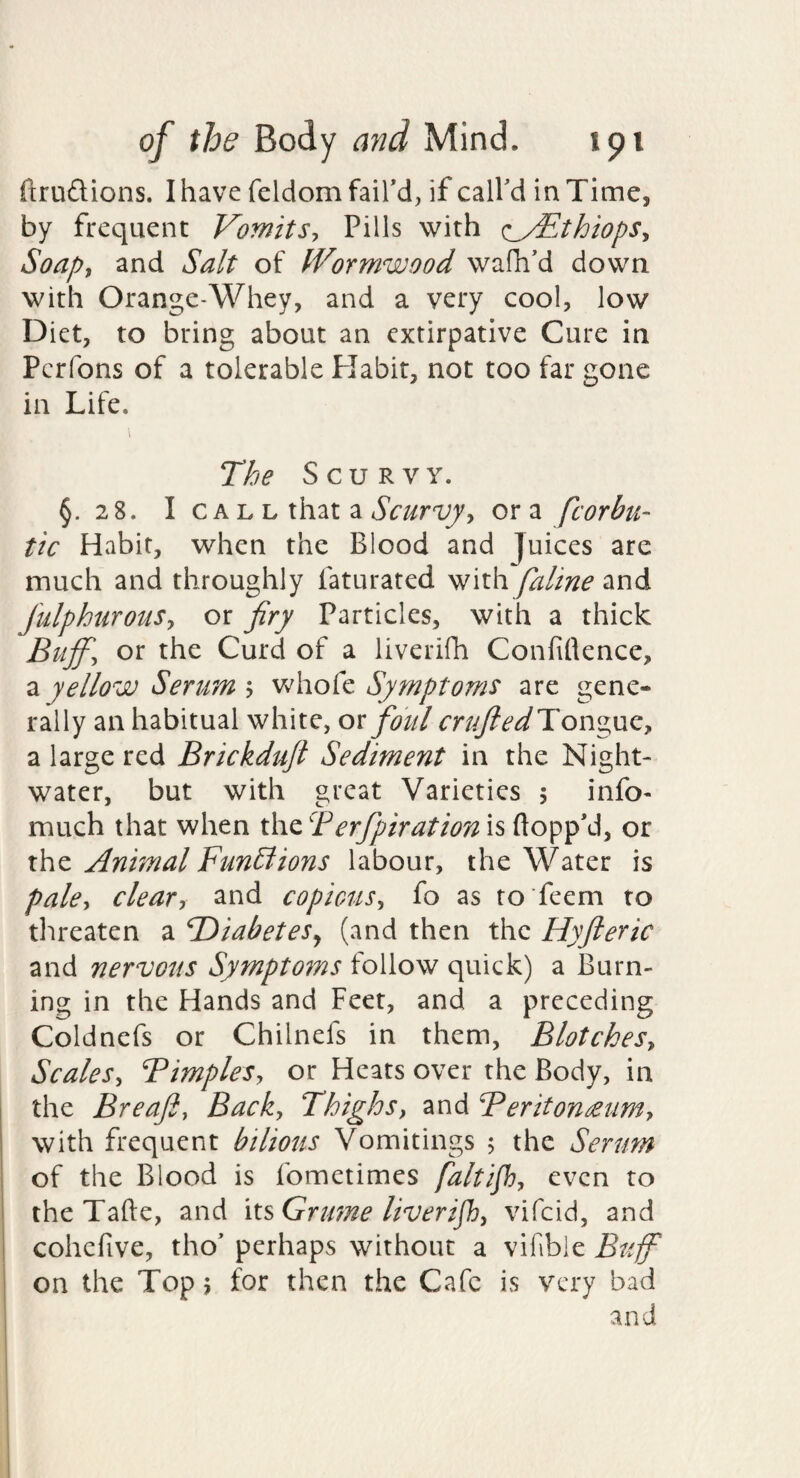 ftrudions. I have feldom fail’d, if call’d in Time, by frequent VomitSy Pills with (:_/EthiopSy Soapy and Salt of Wormwood wafh’d down with Orange-Whey, and a very cool, low Diet, to bring about an extirpative Cure in Perfons of a tolerable Habit, not too far gone in Life. The Scurvy. §.28. I c A L L that a ora fcorbu- tic Habit, when the Blood and Juices are much and throughly faturated with faline and JulphurotiSy or fay Particles, with a thick Buffy or the Curd of a liveridi Confidence, yellow Serum y Symptoms are gene¬ rally an habitual white, ox foul m^^^Tongue, a large red Brickduji Sediment in the Night- water, but with great Varieties 5 info- much that when erfpirationis flopp’d, or the Animal Funblions labour, the Water is palcy deary and copicuSy fo as to feem to tlireaten a DiabeteSj (and then the Hyfteric and nervous Symptoms follow quick) a Burn¬ ing in the Hands and Feet, and a preceding Coldnefs or Chilnefs in them, BlotcheSy ScaleSy BimpleSy or Heats over the Body, in the Breafty Backy Thighs, and Beritonmim, with frequent bilious Vomitings 5 the Serum of the Blood is fometimes faltif, even to i the Tafte, and Grume liverijh, vifeid, and ! cohcfive, tho’ perhaps without a vifible Buf on the Top 5 for then the Cafe is very bad