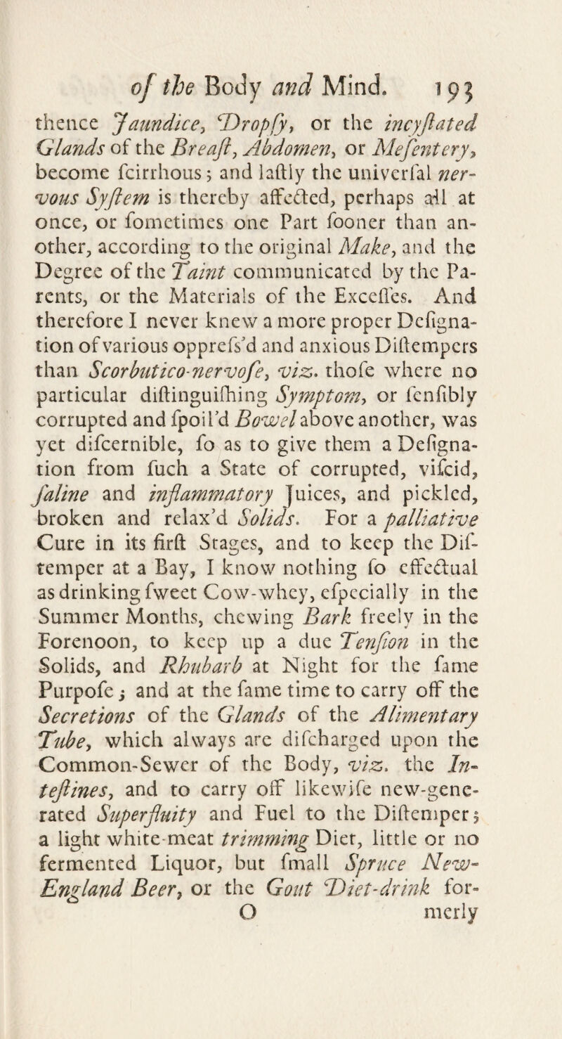 thence Jaundice:, ^Dropfy, or the incyjlated Glands of the Breajl, Abdomen, or Mefentery^ become fcirrhous, and laftiy the univciTal ner¬ vous Syfiem is thereby affcded, perhaps all at once, or fometimes one Part fooner than an¬ other, according to the original Make, and the Degree of the Taint communicated by the Pa¬ rents, or the Materials of the Exceffes. And therefore I never knew a more proper Defigna- tion of various opprefs'd and anxious Diftempers than Scorbutico nervofe, viz. thofe where no particular diftinguifhing Symptom, or fenfibly corrupted and fpoiPd Bowel above another, was yet difcernible, fo as to give them a Defigna- tion from fuch a State of corrupted, viicid, faline and inflammatory Juices, and pickled, broken and relax'd Solids. For a palliative Cure in its firft Stages, and to keep the Dif- temper at a Bay, I know nothing fo cfFedual as drinking fweet Cow-whey, efpecially in the Summer Months, chewing Bark freely in the Forenoon, to keep up a due Tenfion in the Solids, and Rhiiharb at Night for the fame Purpofe j and at the fame time to carry off the Secretions of the Glands of the Alimentary Tube, which always are difeharged upon the Common-Sewer of the Body, viz. the In- teflines, and to carry off likewife new-gene¬ rated Superfluity and Fuel to the Diftenipcrj a light white-meat trimming Diet, little or no fermented Liquor, but fmall Spruce New- England Beer, or the Gout T)iet-drink for- O nierly