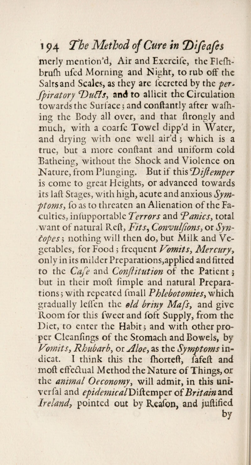 merly mention'd. Air and Exercife, the Flcfh- brufh ufcd Morning and Night, to rub off the Salts and Scales, as they are I'ecreted by the per^ fpiratory ‘Du&Sy and to allicit the Circulation towards the Surface 5 and conftantly after wafh- ing the Body all over, and that ftrongly and much, with a coarfe Towel dipp'd in Water, and drying with one well air'd; which is a true, but a more conftant and uniform cold Batheing, without the Shock and Violence on Kature, from Plunging. But if this Diftemper is come to great Heights, or advanced towards its laft Stages, with high, acute and anxious Sym- ftomsy fo as to threaten an Alienation of the Fa¬ culties, infupportable Terrors and TanieSy total .want of natural Reft, Fits^ ConvulJionSy or Syn¬ copes y nothing will then do, but Milk and Ve¬ getables, for Food ; frequent VomitSy Mercuryy only in its milder Preparations,applied and fitted to the Cafe and Confitution of the Patient 5 but in their moft fimple and natural Prepara¬ tions 5 with repeated fmall PhlebotomieSy which gradually leften the old briny MafSy and give Room for this fweet and foft Supply, from the Diet, to enter the Habit 5 and with other pro¬ per Cleanfings of the Stomach and Bowels, by Vomit Sy Rhubarby or jiloey as the Symptoms in¬ dicat. I think this the fliorteft, fafeft and moft effedual Method the Nature of Things, or the animal Oeconomyy will admit, in this uni- verfal and epidemical'Di^cm^^voiBritain^dii Irelandy pointed out by Reafon, and juftified