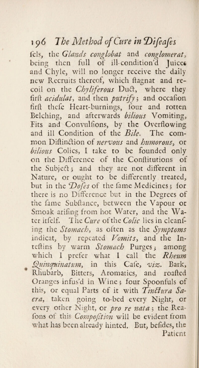 lel5, the Glands conglobat and conglomerate being then full of ill-condition'd Juices and Chyle, v/ill no longer receive the daily new Recruits thereof, which ftagnat and re¬ coil on the Chyliferous Du6l, where they firft acidulate and then putrifyh and occafion firft thefe Heart-burnings, four and rotten Belching, and afterwards bilious Vomiting, Fits and Convulfions, by the Overflowing and ill Condition of the Bile. The com¬ mon Diftindion of nervous and humorous^ or bilious Colics, I take to be founded only on the Difference of the Conflitutions of the Subjeffj and they are not different in Nature, or ought to be differently treated, but in \X\zTd)ofes the fame Medicines 5 for there is no Difference but in the Degrees of the fame Subftance, between the Vapour or Smoak arifins; from hot Water, and the Wa- ter itfelf. The Cure of the Colic lies in clcanf- ing the Stomach, as often as the Symptoms indicat, by repeated Vomits, and the In- teftins by warm Stomach Purges j among which 1 prefer what I call the Rheum Vluinquinatum, in this Cafe, viz. Bark, Rhubarb, Bitters, Aromatics, and roafted Oranges infus'd in Wine 5 four Spoonfuls of this, or equal Parts of it with TinSiura Sa¬ cra, taken going to-bed every Night, or every other Night, or pro re nata j the Rca- fons of this Compofition will be evident from what has been already hinted. But, befidcs, the Patient