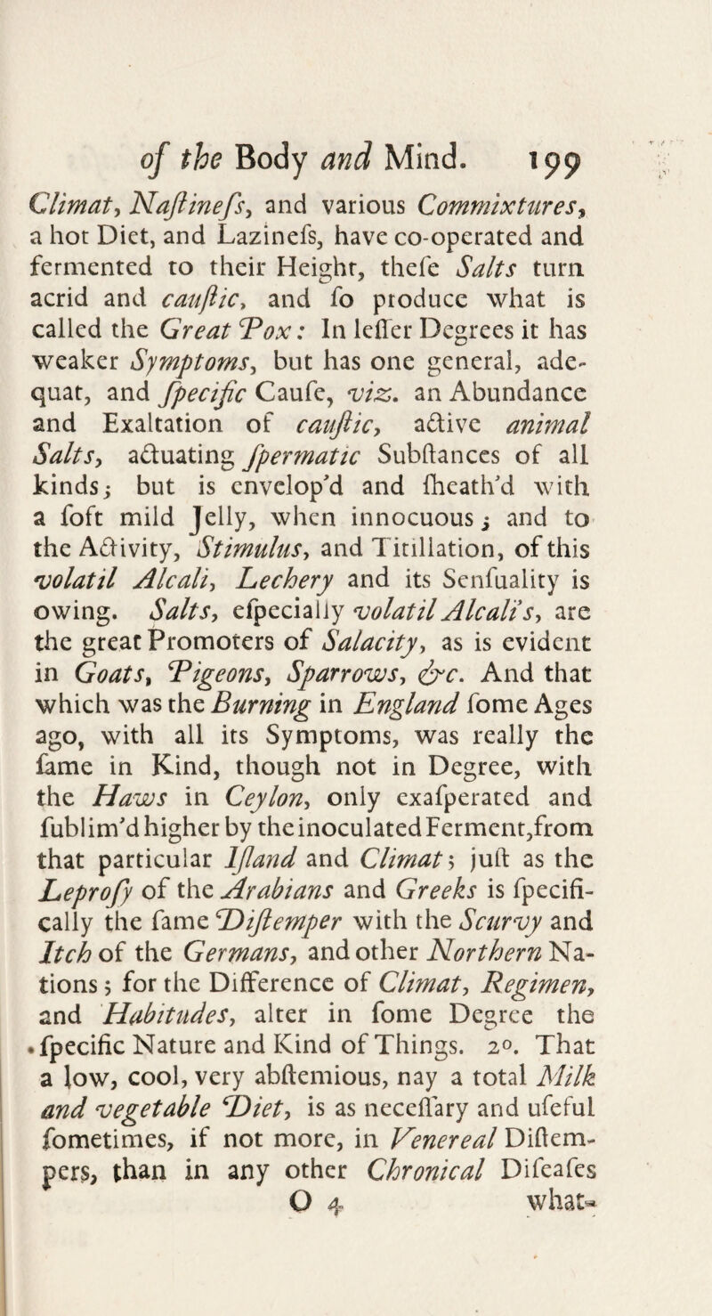 Climat-, Najiinefsy and various Commixtures^ a hot Diet, and Lazinefs, have co-operated and fermented to their Height, thefe Salts turni acrid and cauflic, and fo produce what is called the Great Tox: In leffer Degrees it has weaker Symptoms^ but has one general, ade- quat, and fpecific Caufe, viz. an Abundance and Exaltation of caufiicy aftive animal SaltSy actuating fpermatic Subftanccs of ail kinds; but is envelop'd and Iheath'd with a foft mild Jelly, when innocuous; and to the Adivity, Stimulus^ and Tinllation, of this volatil Alcaliy Lechery and its Senfuality is owing. SaltSy volatilAlcaltSy are the great Promoters of Salacity-, as is evident in GoatSy L^igeonSy SparrowSy eit'C. And that which was the Burning in England fome Ages ago, with all its Symptoms, was really the fame in Kind, though not in Degree, with the Haws in CeyloUy only exafperated and fublim'd higher by the inoculated Ferment,from that particular IJland and Climat 5 juft as the Leprofy of the Arabians and Greeks is fpecifi- cally the fame Dijlemper with the Scurvy and Itch of the GermanSy and other Northern Na¬ tions 5 for the Difference of Climaty RegimeUy and HabitudeSy alter in fome Degree the • fpecilic Nature and Kind of Things. 20. That a low, cool, very abftemious, nay a total Milk and vegetable Diety is as neceflary and ufeful fometimes, if not more, in Venereal Diftem- pers, than in any other Chronical Difeafes