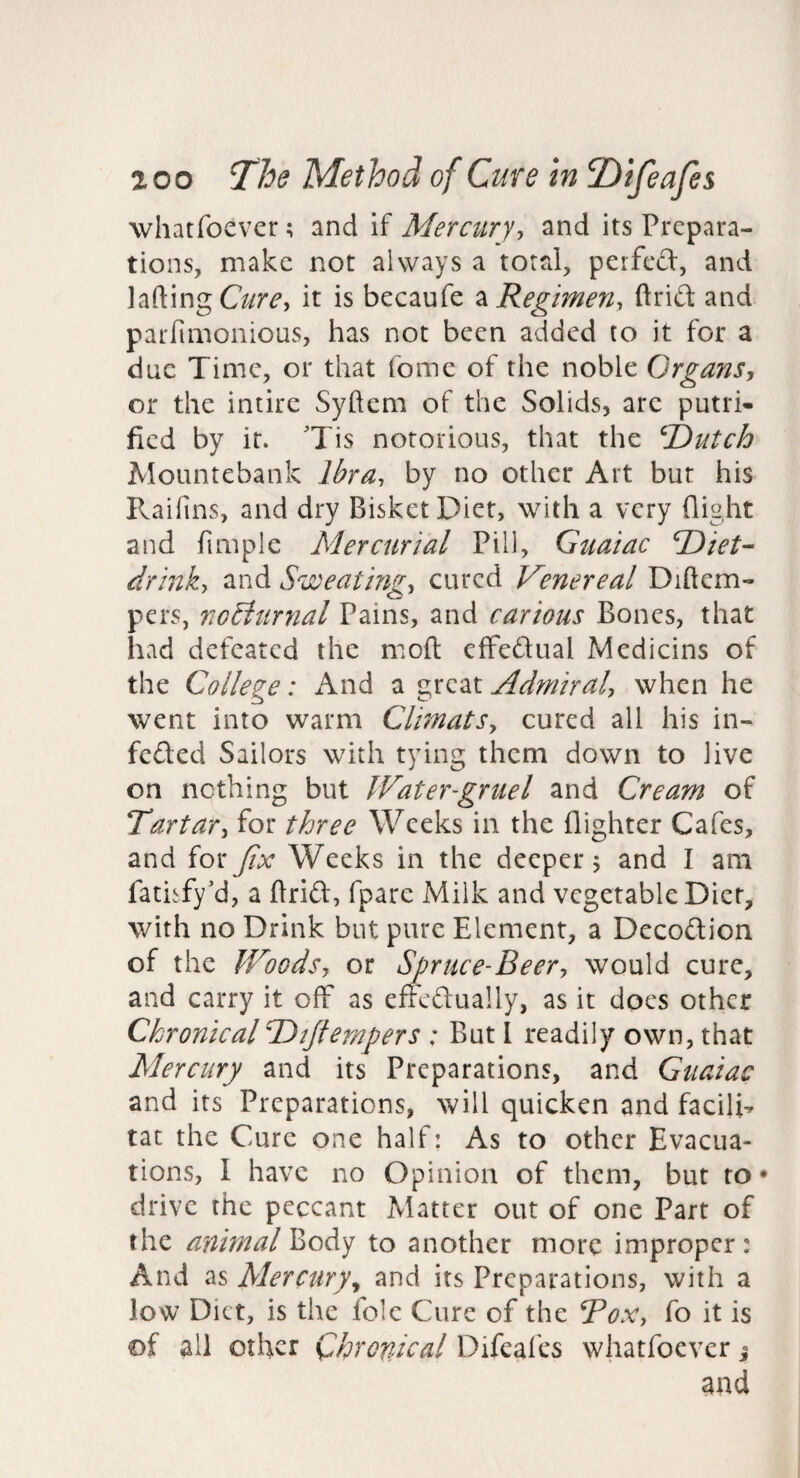 whatfoever; and if Mercury-, and its Prepara¬ tions, make not always a total, perfed, and lading it is becaufe ^ Regimen, ftrid and parfimonious, has not been added to it for a due Time, or that fomc of the noble Organs, or the intire Syftem of the Solids, arc putri- fied by it. 'Tis notorious, that the ^T)utch Mountebank Ibra, by no other Art but his Raifins, and dry BisketDiet, with a very flight and fimple Mercurial Pill, Guaiac l^iet- drink, and Sweating, cured Venereal Diftem- pers, nGdturnal Pains, and carious Bones, that had defeated the mod effedlual Medicins of the College: And a Admiral, when he went into warm Climats, cured all his in- feded Sailors with tying them down to live on nothing but Water-gruel and Cream of Tartar, for three Weeks in the {lighter Cafes, and for Jix Weeks in the deeper j and I am fatisfy’d, a ftrid:, fpare Milk and vegetable Diet, with no Drink but pure Element, a Decod;ion of the Woods, or Spruce-Beer, would cure, and carry it off as efFcd:ually, as it does other Chronical‘Dijlempers : But 1 readily own, that Mercury and its Preparations, and Guaiac and its Preparations, will quicken and facili- tat the Cure one half: As to other Evacua¬ tions, I have no Opinion of them, but to* drive the peccant Matter out of one Part of the afiimal to another more improper: And as Mercury^ and its Preparations, with a low Diet, is the foie Cure of the Box, fo it is of all other Chronical Difeai'cs whatfoever j and