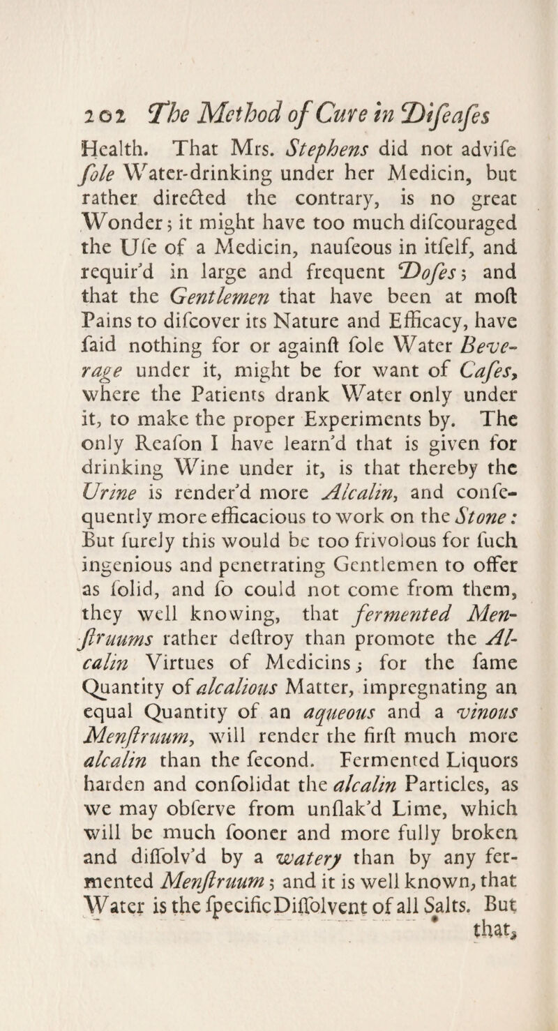 Health. That Mrs. Stephens did not advife foie Water-drinking under her Medicin, but rather direfted the contrary, is no great Wonder; it might have too muchdifeouraged the Uie of a Medicin, naufeous in itfelf, and requir'd in large and frequent ^ofesh and that the Gentlemen that have been at mod Pains to difeover its Nature and Efficacy, have faid nothing for or againft foie Water Beve¬ rage under it, might be for want of Cafesy where the Patients drank Water only under it, to make the proper Experiments by. The only Reafon I have learn'd that is given for drinking Wine under it, is that thereby the Urine is render'd more Alcaliny and confe- quenrly more efficacious to work on the Stone: But fureJy this would be too frivolous for fuch ingenious and penetrating Gentlemen to offer as folid, and fo could not come from them, they well knowing, that fermented Men- ftruums rather deftroy than promote the Al- calin Virtues of Medicins j for the fame Quantity oialcalious Matter, impregnating an equal Quantity of an aqueous and a vinous Menflrtium, will render the firft much more alcalin than the fecond. Fermented Liquors harden and confolidat the alcalin Particles, as we may obferve from unflak'd Lime, which will be much fooncr and more fully broken and diffolv'd by a watery than by any fer¬ mented Menftruum 5 and it is well known, that Water isthefpecificDiffolventofallSalts. But