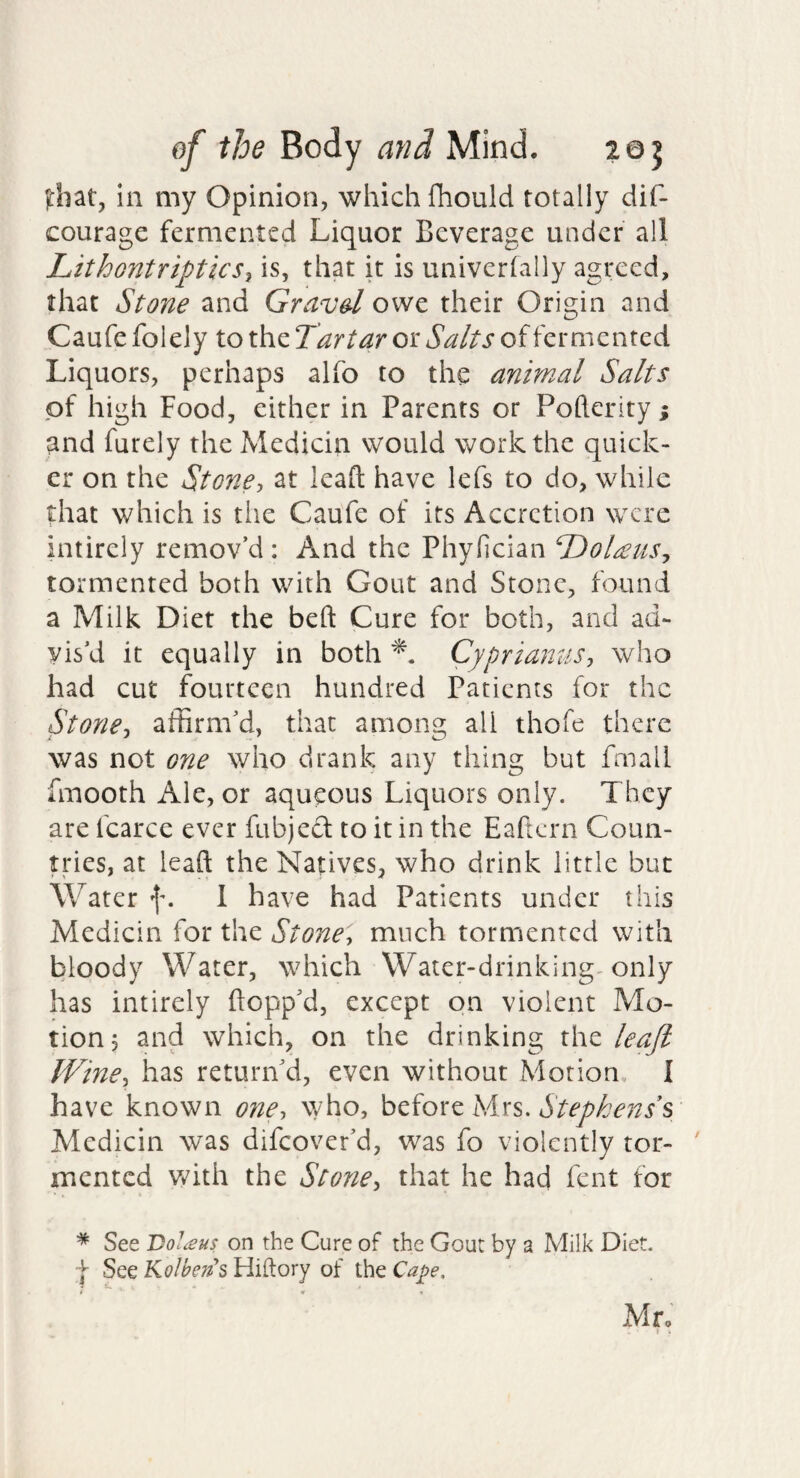 |:hat, in my Opinion, which fhould totally dif- courage fermented Liquor Beverage under all Lithontriptksj is, that it is univertally agreed, that Stone and Gravd owe their Origin and Caufe folely to the Tartar or Salts of fermented Liquors, perhaps alfo to the animal Salts of high Food, either in Parents or Pofterity; and furely the Medicin would work the quick¬ er on the Stone, at lead have lefs to do, while that which is the Caufe of its Accretion were intirely remov’d: And the Phyfician T)ol£uSj tormented both with Gout and Stone, found a Milk Diet the bed Cure for both, and ad¬ vis’d it equally in both Cypriamis, who had cut fourteen hundred Patients for the Stone, affirm’d, that among all thofe there was not one who drank any thing but fmall fmooth Ale, or aqueous Liquors only. They are fcarce ever fubjed to it in the Eaftern Coun¬ tries, at lead the Natives, who drink little but Water f. 1 have had Patients under this Medicin for the Stone, much tormented with bloody Water, which Water-drinking-only has intirely dopp’d, except on violent Mo¬ tion, and which, on the drinking leaji IVine, has return'd, even without Motion, I have known oyie, who, before Mrs. Stephens s Medicin was difeover’d, was fo violently tor- ' mented v/ith the Stone, that he had fent for * See Dol^us on the Cure of the Gout by a Milk Diet. f See Kolbeits Hiftory of the Ca^e. * w Mr.