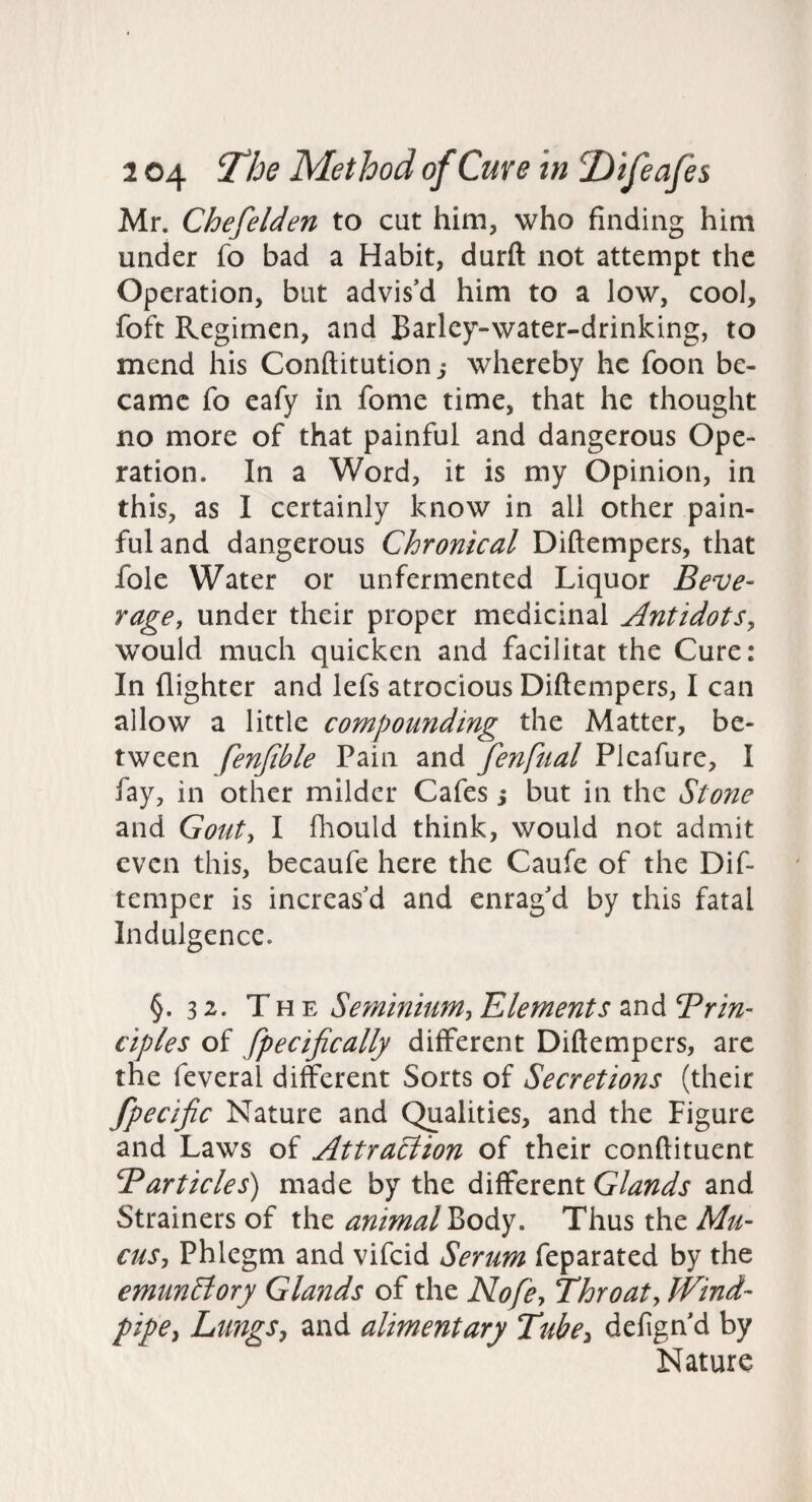 Mr. Chefelden to cut him, who finding him under fo bad a Habit, durft not attempt the Operation, but advis’d him to a low, cool, foft Regimen, and Barley-water-drinking, to mend his Conftitution,* whereby he foon be¬ came fo eafy in fome time, that he thought no more of that painful and dangerous Ope¬ ration. In a Word, it is my Opinion, in this, as I certainly know in all other pain¬ ful and dangerous Chronical Diftempers, that foie Water or unfermented Liquor Beve¬ rage, under their proper medicinal Antidots, would much quicken and facilitat the Cure: In {lighter and lefs atrocious Diftempers, I can allow a little compounding the Matter, be¬ tween fenjible Pain and fenfual Plcafure, I fay, in other milder Cafes $ but in the Stone and Gout, I fhould think, would not admit even this, becaufe here the Caufe of the Dif- temper is increas’d and enrag’d by this fatal Indulgence. §. 32. The Seminium, Klements and Prin¬ ciples of fpecijically different Diftempers, arc the feveral different Sorts of Secretions (their fpecific Nature and Qualities, and the Figure and Laws of Attraciion of their conftituent Particles) made by the different Glands and Strainers of the animal Viody, Thus the Mu¬ cus, Phlegm and vifeid Serum feparated by the emunElory Glands of the Nofe, Throat, Wind¬ pipe, Lungs, and alimentary Tube, defign’d by Nature