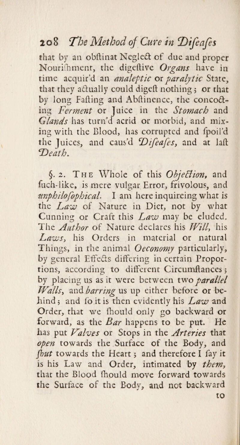 that by an obftinat Ncgleft of due and proper Nouridimenr, the digeftive Organs have in time acquir’d an analeptic oi paralytic State, that they adually could digcft nothing 5 or that by long Fading and Abftinencc, th-c concoft- ing Ferment or Juice in the Stomach and Glands has turn’d acrid or morbid, and mix¬ ing with the Blood, has corrupted and fpoil’d the ]uiccs, and caus’d T)ifeafeSy and at lad FDeath. §.2. The Whole of this ObjeSHon, and fuch-Iike, is mere vulgar Error, frivolous, and tinphilofophicah I am here inquireing what is the Law of Nature in Diet, not by what Cunning or Craft this Law may be eluded. The Author of Nature declares his JVilh his LawSy his Orders in material or natural Things, in the animal Oeconomy particularly, by general EffeSs differing in certain Propor¬ tions, according to different Circumdances 5 by placing us as it were between two parallel JVallsy and barring us up cither before or be¬ hind 5 and fo it is then evidently his Law and Order, that we Ihould only go backward or forward, as the Bar happens to be put. He has put Valves or Stops in the Arteries that open towards the Surface of the Body, and Fut towards the Heart j and therefore I fay it is his Law and Order, intimated by themy that the Blood diould move forward towards the Surface of the Body, and not backward to