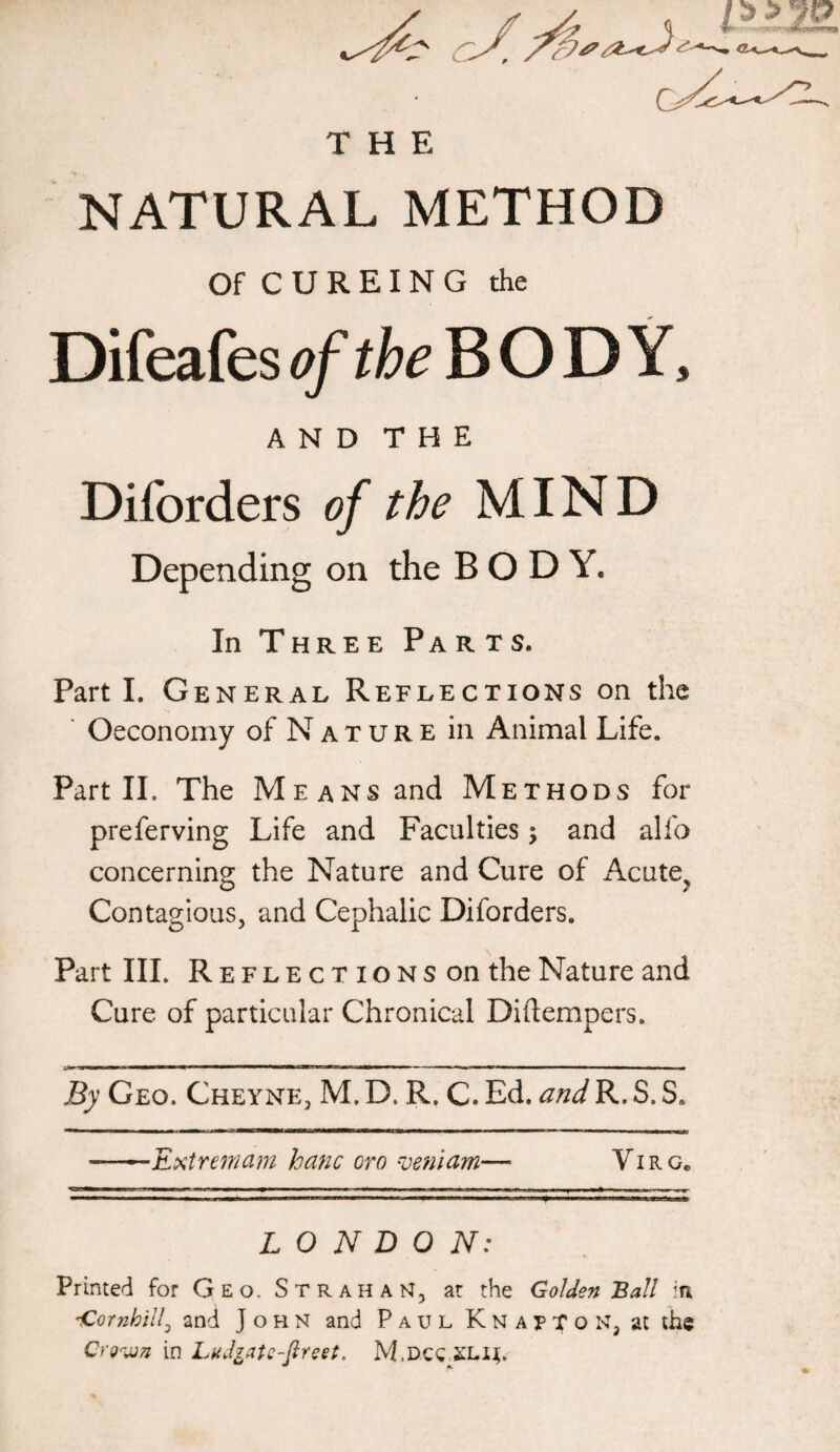 THE NATURAL METHOD Of C U R EI N G the Difeafes of the BODY, AND THE Diforders of the MIND Depending on the BODY. In Three Parts. Parti. General Reflections on the Oeconomy of Nature in Animal Life. Part II, The Means and Methods for preferving Life and Faculties; and alfo concerning the Nature and Cure of Acute? Contagious, and Cephalic Diforders. Part III. Reflections on the Nature and Cure of particular Chronical Diftempers. By Geo. Cheyne, M, D. R. C. Ed. andR. S. S. Extremam kanc oro veniam—• Yi r g. LONDON: Printed for Geo. StrahaH, at the Golden Ball in. iCornhill, and John and Paul K n a p T o N, at the Crown in LuJrate-fireet. M.dcc £Li$.