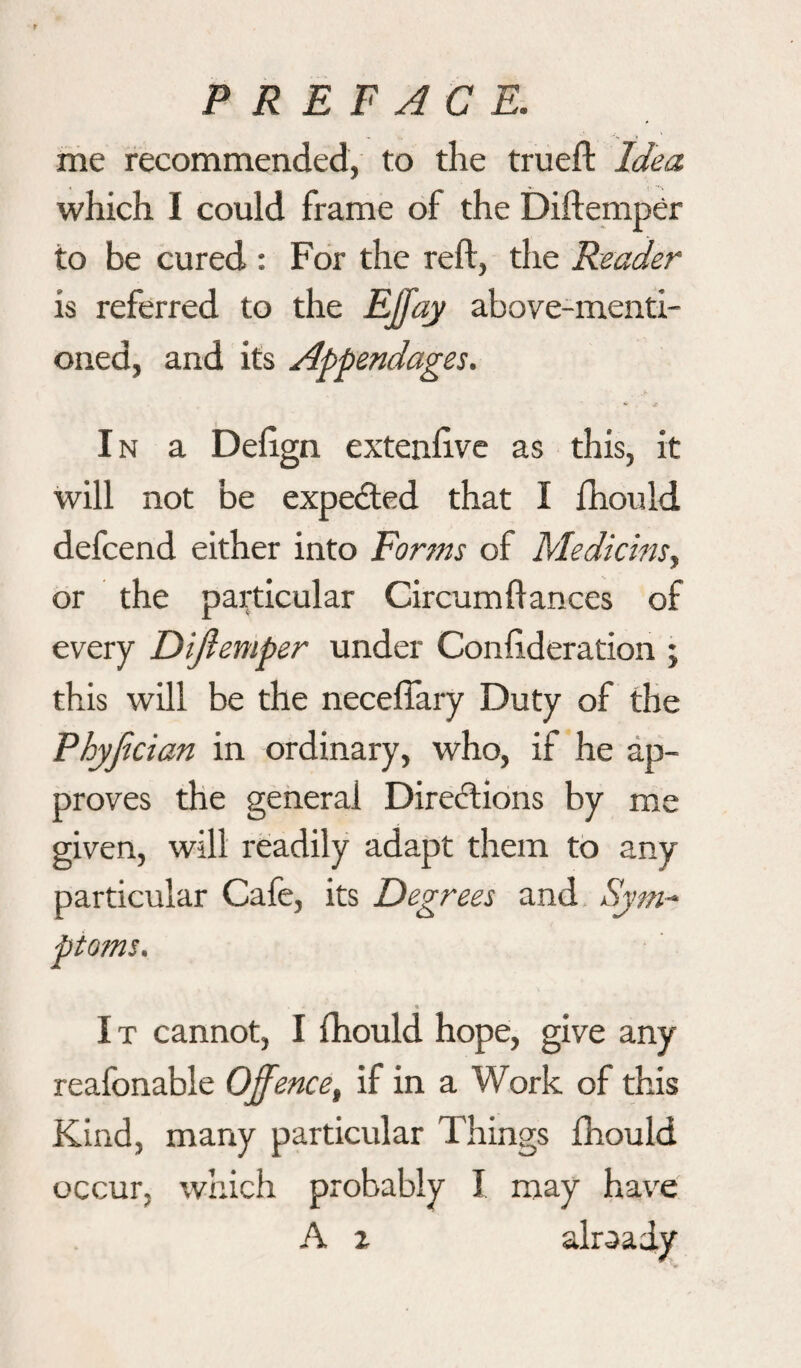 me recommended, to the trueft Idea which I could frame of the Diftemper to be cured : For the reft, the Reader is referred to the Effay above-menti¬ oned, and its Appendages. In a Deftgn extenftve as this, it will not be expected that I fhould defcend either into Forms of Medicins, or the particular Circumftances of every Diftemper under Confederation ; this will be the necefiary Duty of the Phyfecian in ordinary, who, if he ap¬ proves the general Directions by me given, will readily adapt them to any particular Cafe, its Degrees and Sym~ ptoms. I t cannot, I fhould hope, give any reafonable Offence, if in a Work of this Kind, many particular Things fhould occur, which probably I may have A r