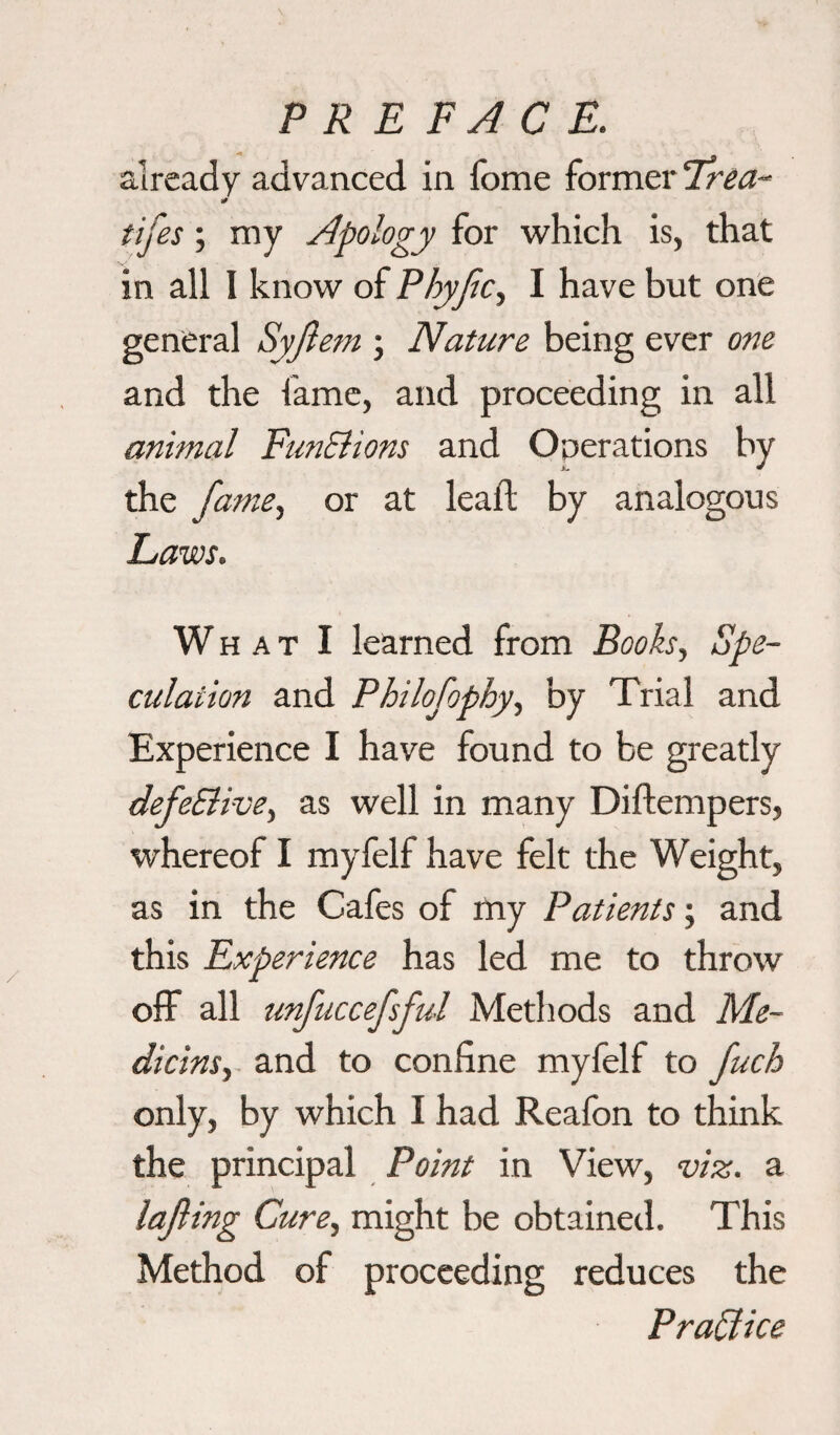 already advanced in fome former irea- tifes; my Apology for which is, that in all I know of Phyfc, I have but one general Syftem \ Nature being ever one and the fame, and proceeding in all animal FunElions and Operations by the fame, or at leaf! by analogous Laws. W h a t I learned from Books, Spe¬ culation and Philofophy, by Trial and Experience I have found to be greatly defeElive, as well in many Diftempers, whereof I myfelf have felt the Weight, as in the Cafes of my Patients; and this Experience has led me to throw off all unfuccefsful Methods and Me¬ dians, and to confine myfelf to fuch only, by which I had Reafon to think the principal Point in View, viz. a lafiing Cure, might be obtained. This Method of proceeding reduces the Practice