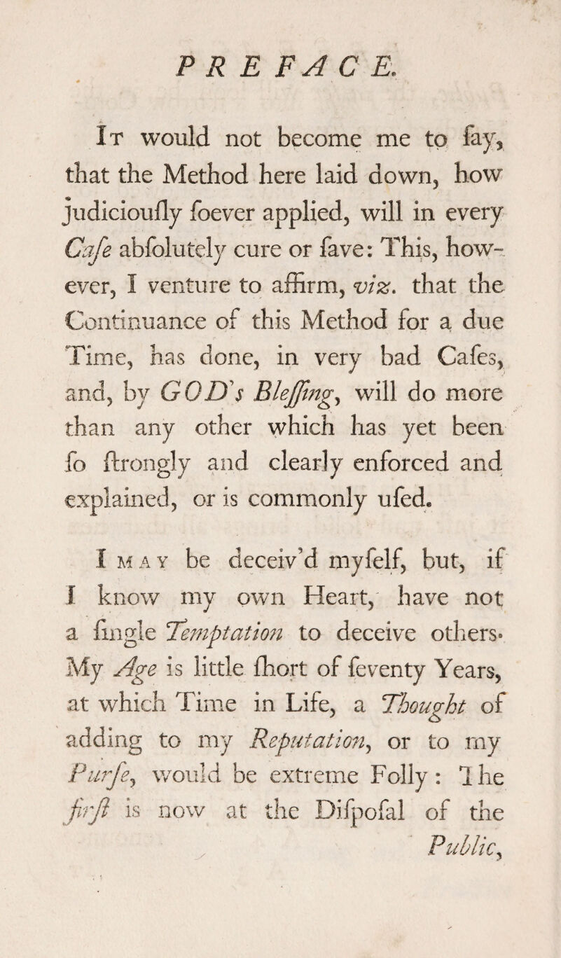 It would not become me to fay, that the Method here laid down, how judicioully foever applied, will in every Cafe abfolutely cure or fave: This, how¬ ever, I venture to affirm, viz. that the Continuance of this Method for a due Time, has done, in very bad Cafes, and, by GOD's Bleffmg, will do more than any other which has yet been fo ftrongly and clearly enforced and explained, or is commonly ufed. I m a y be deceiv’d myfelf, but, if I know my own Heart, have not a {'ingle Temptation to deceive others- My Age is little ffiort of feventy Years, at which Time in Life, a ‘Thought of adding to my Reputation, or to my Purje, would be extreme Folly : 1 he firji is now at the Difpofal of the Public,
