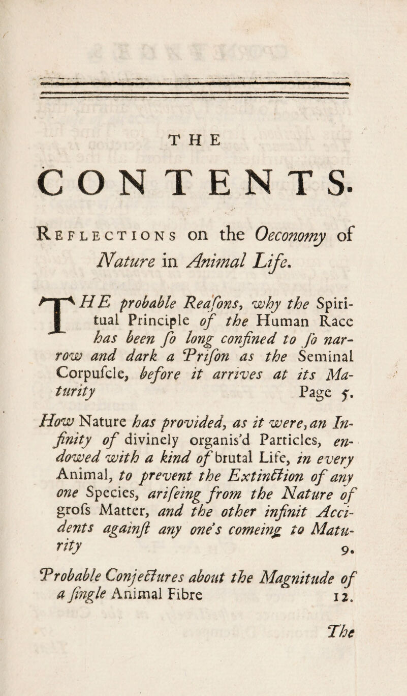 CON TENTS. R eflections on the Oeconomy of Nature in Annual Life. THE probable Reajons, why the Spiri¬ tual Principle of the Human Race has been fo long confined to fo nar¬ row and dark a Enfon as the Seminal Corpufcle, before it arrives at its Ma¬ turity Page f. How Nature has provided, as it were, an In¬ finity of divinely organis'd Particles, en¬ dowed with a kind 0/^ brutal Life, in every Animal, to prevent the Extinction of any one Species, arifeing from the Nature of grofs Matter, and the other infinit Acci¬ dents againfi any one s comeing to Matu- rity 9. T rob able Conjectures about the Magnitude of a Jingle Animal Fibre 12.