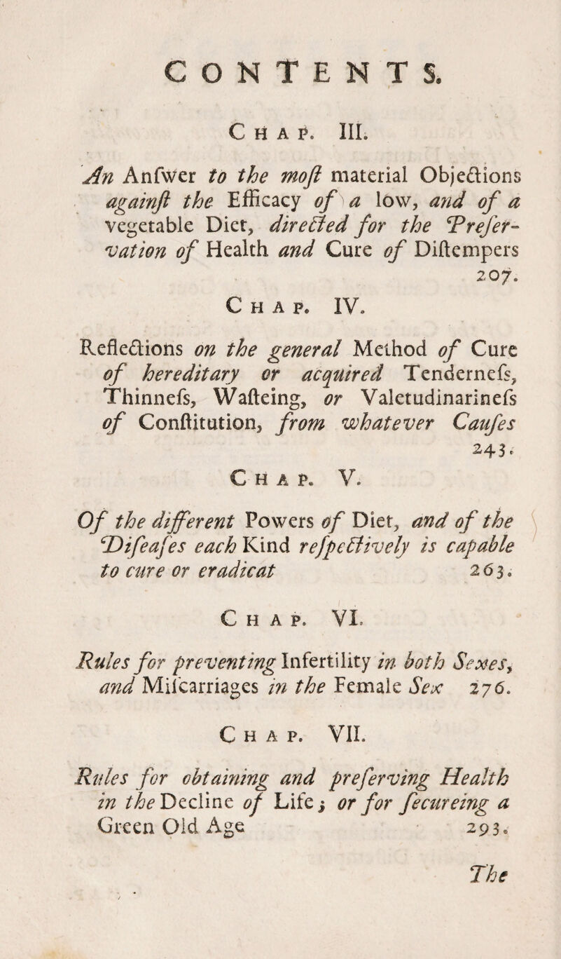 Chap. III. An Anfwer to the moft material Objeftions againft the Efficacy of ) a low, and of a vegetable Diet, directed for the Prefer- vation of Health and Cure of Diftempers 207. Chap. IV. Reflections on the general Method of Cure of hereditary or acquired Tendernefs, Thinnefs, Walking, or Valetudinarinefs of Conftitution, from whatever Caufes 24 Chap. V. Of the different Powers of Diet, and of the cDifeafes each Kind refpefdively is capable to cure or eradicat 263. Chap. VI. Rules for preventing Infertility in both Sexes, and Miscarriages in the Female Sex 276. Chap. VII. Rules for obtaining and preferving Health in the Decline of Life} or for fecureing a Green Old Age 293e