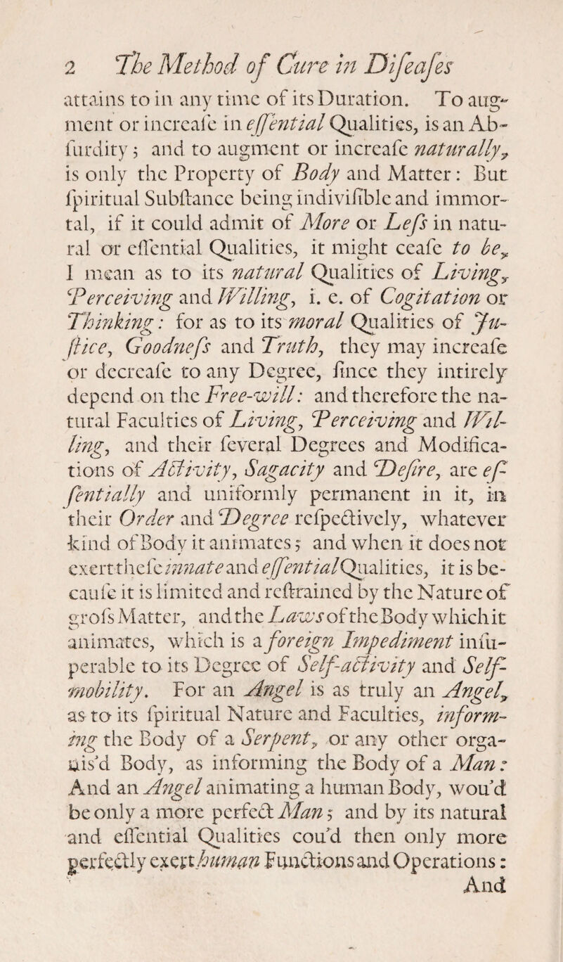 attains to in any time of its Duration. To aug¬ ment or increafe in ejfential Qualities, is an Ab- furdity 5 and to augment or increafe naturally 7 is only the Property of Body and Matter: But fpiritual Subftance being indivifible and immor¬ tal, if it could admit of More or Lefs in natu¬ ral or cffential Qualities, it might ceafe to be> 1 mean as to its natural Qualities of Living? \'Perceiving and Willing, i. e. of Cogitation or Thinking: for as to its moral Qualities of Ju- (lice, Goodnefs and Truth, they may increafe or decrcafe to any Degree, Jtnce they intirely depend on the Free-will: and therefore the na¬ tural Faculties of Living, Perceiving and Wil¬ ling, and their fcvcral Degrees and Modifica¬ tions of Activity, Sagacity and Defire, are ef fent'tally and uniformly permanent in it, in their Order and Degree refpe&ively, whatever kind of Body it animates j and when it does not ¥ exertthdicinnateand effentialQyialitics, it is be- caule it is limited and reftrained by the Nature of HTofs Matter, and the Laws of the Body which it animates, which is z foreign Impediment infix- perable to its Degree of Self activity and Self- mobility. For an Angel is as truly an Angela as to its fpiritual Nature and Faculties, inform¬ ing the Body of a Serpent y or any other orga¬ nis'd Body, as informing the Body of a Man : And an Angel animating a human Body, woud be only a more perfect Man $ and by its natural and effential Qualities coud then only more perfectly exert human Functions and Operations: And