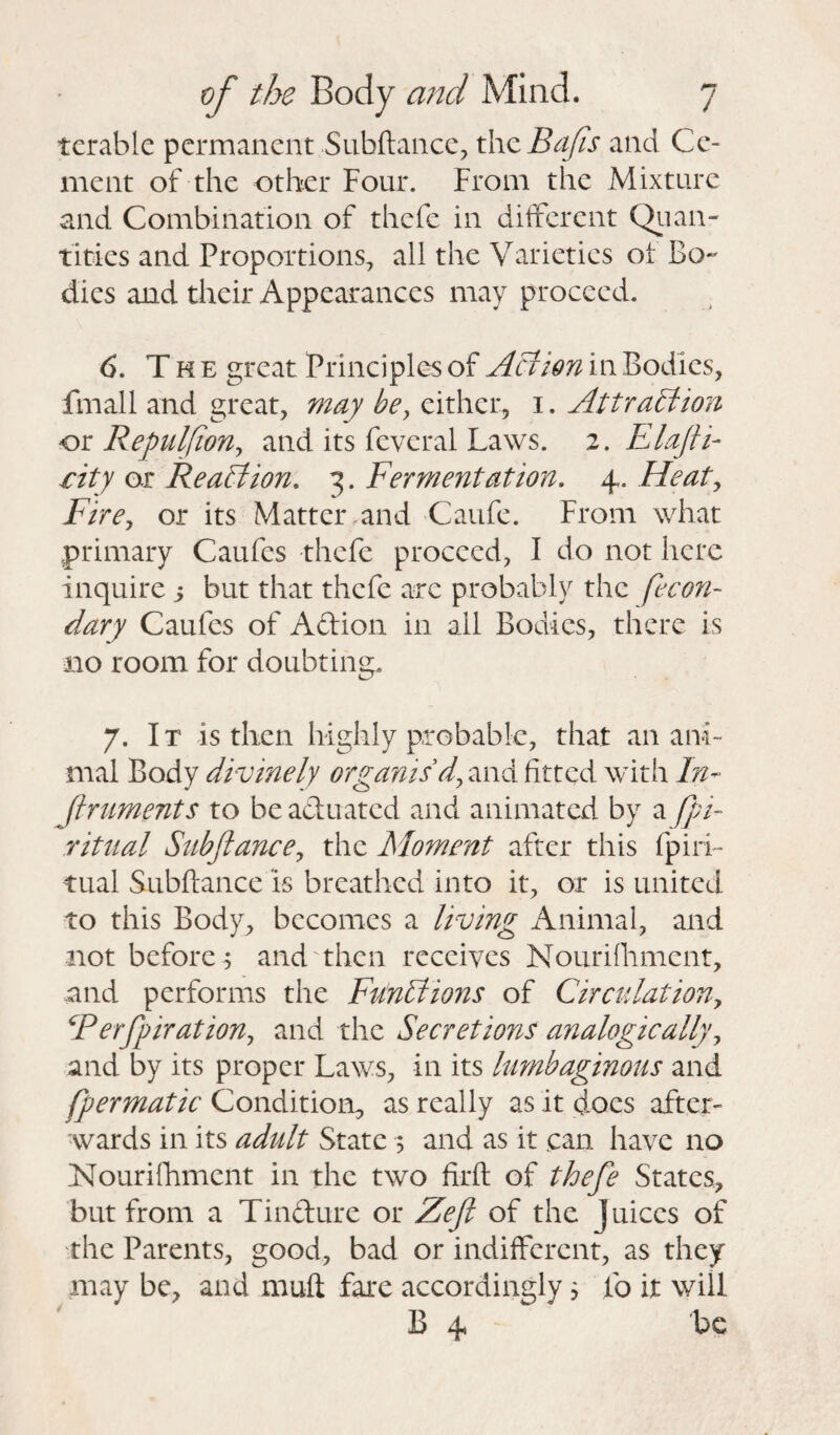 tcrablc permanent Subftance, the Bafts and Ce¬ ment of the other Four. From the Mixture and Combination of thefe in different Quan¬ tities and Proportions, all the Varieties of Bo¬ dies and their Appearances may proceed. 6. The great Principles of Act ion in Bodies, fmall and great, may be, either, 1. Attraction or Repulfion, and its fcveral Laws. 2. Flafti- city or Reaction, 3. Fermentation. 4. Heat, Fire, or its Matter and Caufe. From what primary Caufcs thefe proceed, I do not here inquire j but that thefe are probably the fecon- dary Caufcs of Aftion in all Bodies, there is no room for doubting. 7. I t is then highly probable, that an ani¬ mal Body divinely organis'd, and fitted with In- Jlruments to be actuated and animated by a (pi- ritual Subjlance, the Moment after this fpiri¬ tual Subftance is breathed into it, or is united to this Body, becomes a living Animal, and not before 5 and then receives Nourifiiment, and performs the Functions of Circulation, CP erf jurat ion, and the Secretions analogically, and by its proper Laws, in its lumbaginous and fpermatic Condition, as really as it docs after¬ wards in its adult State 5 and as it can have no Nourifhment in the two firft of thefe States, but from a Tindure or Zefi of the Juices of the Parents, good, bad or indifferent, as they may be, and muft fare accordingly 5 lb it will B 4 be