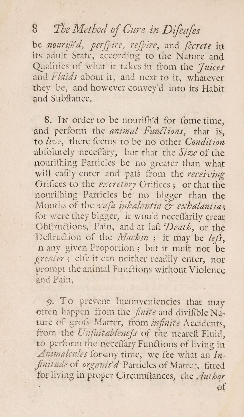 be nourijh’d, perfpire, rejpire, and fecrete in its adult State, according to the Nature and Qualities of what it takes in from the Juices and Fluids about it, and next to it, whatever they be, and however convey'd into its Habit and Subftance. 8. In order to be nourifil'd for feme time, and perform the animal Functions, that is, to live, there fcems to be no other Condition abfolutely neceflary, but that the Size of the nourifhing Particles be no greater than what will cafily enter and pais from the receiving Orifices to the excretory Orifices 5 or that the nouriihimt Particles be no bi&srer than the Mouths of the vafa inkalantia & exhalantia$ for were they bigger, it wou d neceflarily creat Obftruciions, Pain, and at laft cDeatk, or the Deftru&ion of the Machin 5 it may be lefs, 11 any given Proportion 5 but it muft not be greater 5 elfe it can neither readily enter, nor prompt the animal functions without Violence and Pain. 9. T o prevent Inconveniencies that may often happen from the finite and divifible Na¬ ture of grofs Matter, from infinite Accidents, from the Unfuitablenefs of the neared Fluid, to perform the neceflary Functions of living in Animalcules for any time, we fee what an In¬ finitude of organis'd Particles of Matter, fitted for living in proper Circumftances, the Author of