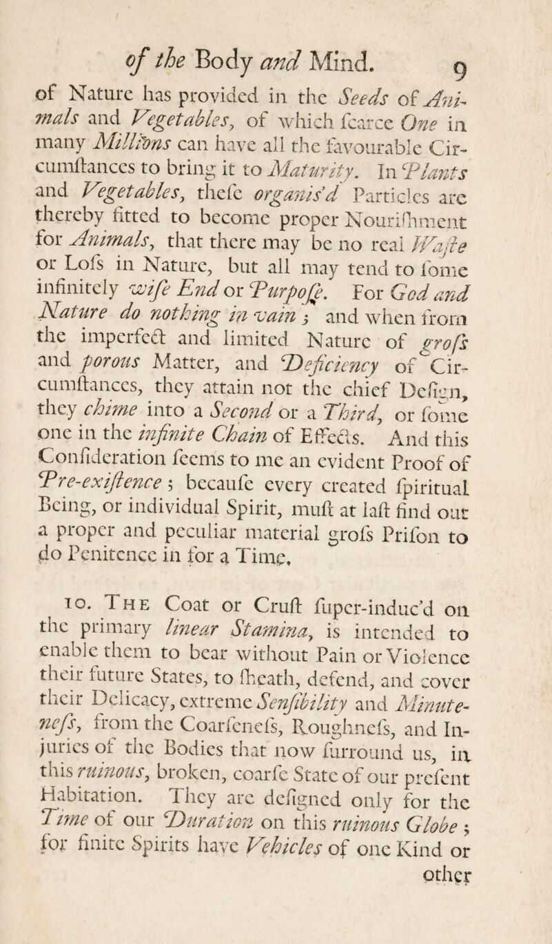 ot Nature has provided in the Seeds oi Ani¬ mals and Vegetables, of which fcarce One in many Millfons can have all the favourable Cir- cumftances to bring it to Maturity. In Tlards and Vegetables, thcfc organis’d Particles are thereby fitted to become proper Nourifhment for Animals, that there may be no real Wade or Lofs in Nature, but all may tend to home infinitely wife End or Turpofe. For God and Mature do nothing in vain •, and when from the imperfect and limited Nature of profs and porous Matter, and Deficiency of^Cir- cumftances, they attain not the chief Delian, they chime into a Second or a Third\ or fomc one in the infinite Chain of Effects. And this Conftderation feerns to me an evident Proof of Dre-exiftence; becaule every created Ipiritual Being, or individual Spirit, mull at laft find oar a proper and peculiar material grofs Prifon to do Penitence in for a Time. to. The Coat or Cruft fuper-induc’d on tnc primary linear Stamina, is intended to enable them to bear without Pain or Violence thcii lutuic States, to fhcatli, defend, and cover their Delicacy, extreme Senfibility and Minute- nefis, from the Coarfenefs, Roughnefs, and In¬ juries of the Bodies that now furround us, in this / Hiltons, broken, coaric State of our prclcnt Habitation. I hey arc defigned only for the Time of our Duration on this ruinous Globe ; for finite Spirits have Vehicles of one Kind or other