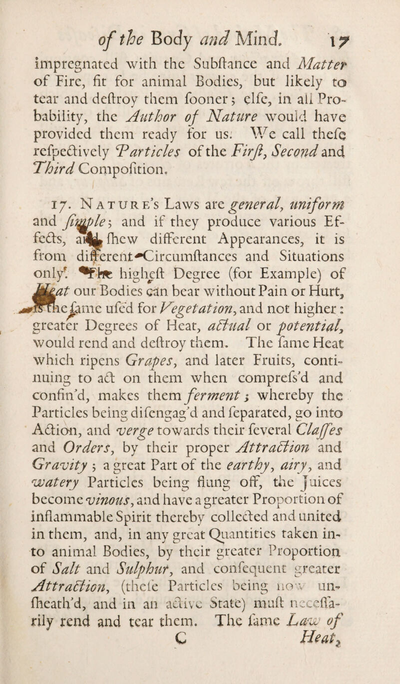 impregnated with the Subftance and Matter of Fire, fit for animal Bodies, but likely to tear and deftroy them fooner; clfc, in all Pro¬ bability, the Author of Nature would have provided them ready for us. We call thefe refpedively Particles of the Firji, Second and Third Compofition. ( < 17. Nature’s Laws arz generaly uniform and fiqgjlei and if they produce various Ef- feds, ai& fhew different Appearances, it is from differentH^ircumftances and Situations only! higheft Degree (for Example) of M&at our Bodies can bear without Pain or Hurt5 ^rstheTame ufed for Vegetation, and not higher: greater Degrees of Heat, affinal or potential\ would rend and deftroy them. The fame Heat which ripens Grapes, and later Fruits, conti¬ nuing to ad on them when comprefs'd and confin'd, makes them ferment j whereby the Particles being difengag’d and feparated, go into Adion, and verge towards their feveral Clajfes and Orders, by their proper Attraffiion and Gravity ; a great Part of the earthy, airy, and watery Particles being flung off, the Juices become vinous, and have a greater Proportion of inflammable Spirit thereby colleded and united in them, and, in any great Quantities taken in¬ to animal Bodies, by their greater Proportion of Salt and Sulphur, and confequent greater Attraffiion, (thele Particles being no \ un- fheath'd, and in an adive State) muft needfa- rily rend and tear them. The fame Law of C Heal2