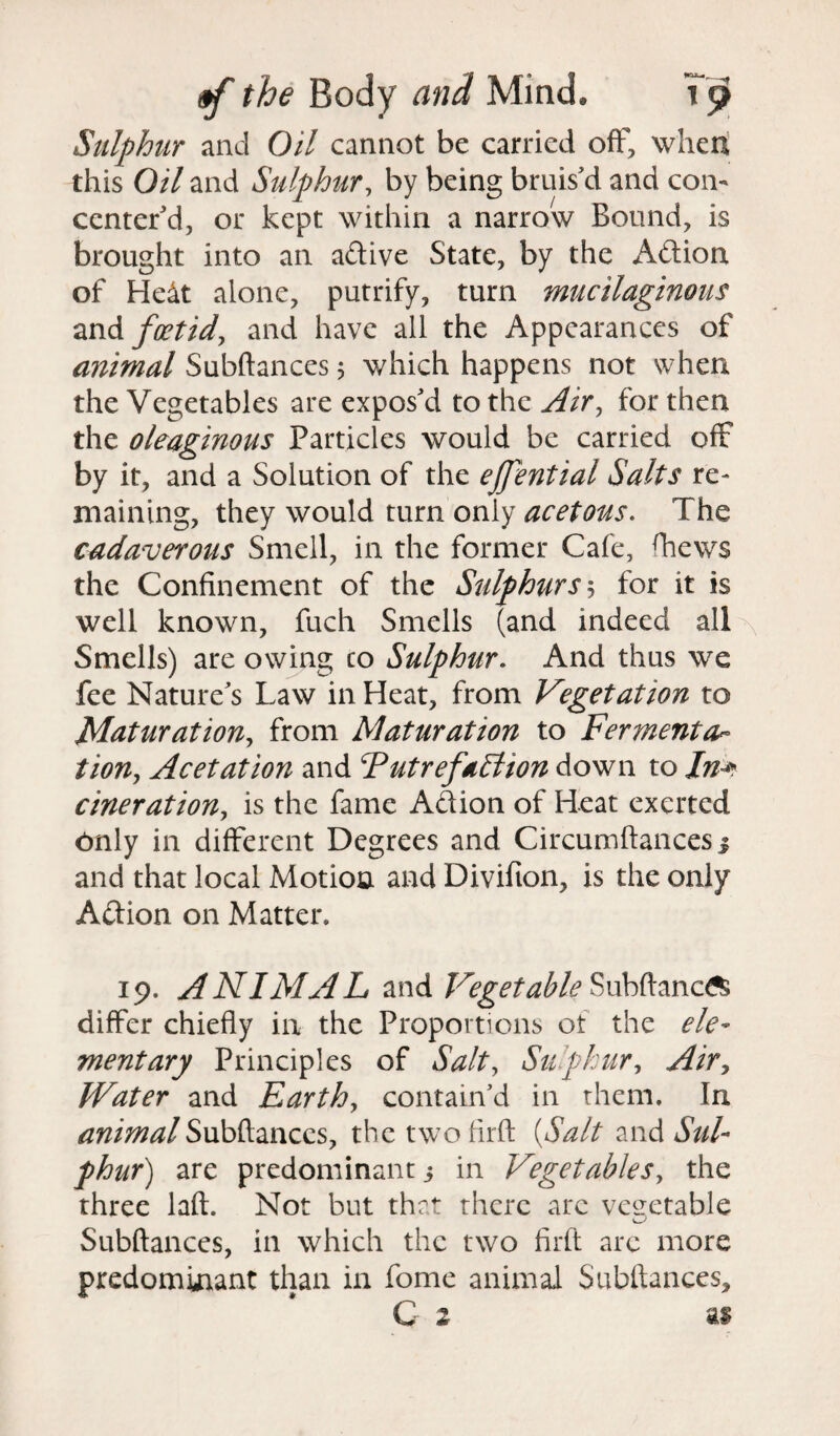 Sulphur and Oil cannot be carried off, when this Oil and Sulphur, by being bruis'd and con¬ center'd, or kept within a narrow Bound, is brought into an adive State, by the Adion of He&t alone, putrify, turn mucilaginous and foetid, and have all the Appearances of animal Subftances 5 which happens not when the Vegetables are expos'd to the Air, for then the oleaginous Particles would be carried off by it, and a Solution of the ejfential Salts re¬ maining, they would turn only acetous. The cadaverous Smell, in the former Cafe, fhews the Confinement of the Sulphurs', for it is well known, fuch Smells (and indeed all Smells) are owing co Sulphur. And thus we fee Nature's Law in Heat, from Vegetation to Maturation, from Maturation to Ferments tiony Acetation and Futrefallion down to Jn^ cineratioUy is the fame Adion of Heat exerted Only in different Degrees and Circumftances j and that local Motion and Divifion, is the only Adion on Matter* 19. ANIMAL and Vegetable Subftanc^ differ chiefly in the Proportions ot the ele¬ mentary Principles of Salt, Sulphur, Air, Water and Earthy contain’d in them. In animal Subftances, thetwofirft {Salt and Sul¬ phur) are predominant 3 in Vegetables, the three laft. Not but that there arc vegetable Subftances, in which the two firft arc more predominant than in fome animal Subftances,