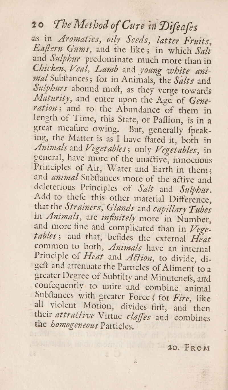 as in Aromatics, oily Seeds, latter Fruit s? Eaftern Gums, and the like 5 in which Salt and Sulphur predominate much more than in Chicken, P ealy Lamb and young ‘white ant- mal Subdances; for in Animals, the Salts and Sulphurs abound mod, as they verge towards Maturity, and enter upon the Age of Gene- ) at ion ; and to the Abundance of them in length of I ime, this State, or Pallion, is in a great meafure owing. But, generally fpeak- ing, the Matter is as I have dated it, both in Animats and Vegetables 5 only Vegetables) in general, have more of the unadtivc, innocuous Principles of Air, Water and Earth in them 5 and animal oubdances more of the active and deleterious Principles of Salt and Sulphur. /veld to thefe this other material Difference, that the Strainer s y Glands and capillary Tubes in Animals) are infinitely more in Number, and more fine and complicated than in Vege¬ tables ; and that, befides the external Ideat common to both, Animals have an internal Principle of Heat and AAioU) to divide, di- ged and attenuate the Particles of Aliment to a greater Degree of Subtilty and Minutenefs, and confequently to unite and combine animal Subdances with greater Force ' for Fire, like all violent Motion, divides fird, and? then their atIractive Virtue claffes and combines the homogeneous Particles. so. From