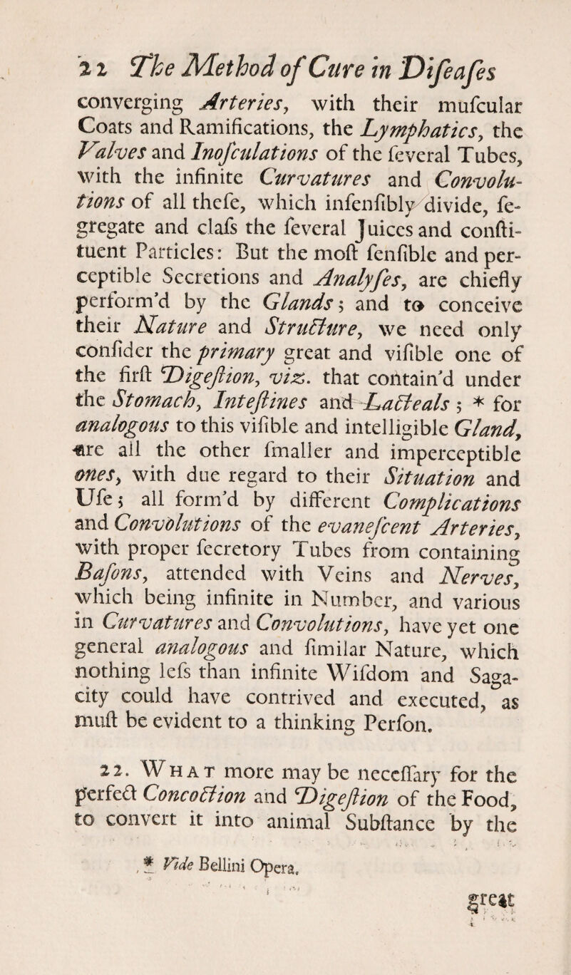 I 11 The Method of Cure in Difeafes converging Arteries, with their mufcular Coats and Ramifications, the Lymphatics, the Valves and InoJ'culations of the fevcral Tubes, with the infinite Curvatures and Convolu¬ tions of all thefe, which infcnfibly divide, fe- gregate and clafs the feveral J uices and confti- tuent Particles: But the rnoft fenfible and per¬ ceptible Secretions and Analyfes, are chiefly pertorm’d by the Glands; and to conceive their Nature and Structure, we need only confider the primary great and viftble one of the firft Digejlion, viz. that contain'd under the Stomach, Inteftines and Lacleals ; * for analogous to this vifible and intelligible Gland, •are all the other fmaller and imperceptible ones, with due regard to their Situation and Ufe 5 all form’d by different Complications and Convolutions of the evanefeent Arteries, with proper fecretory Tubes from containing Bafons, attended with Veins and Nerves, which being infinite in Number, and various in Curvatures and Convolutions, have yet one general analogous and ftmilar Nature, which nothing lefs than infinite Wifdom and Saga¬ city could have contrived and executed, as muft be evident to a thinking Perfon. 22. What more may be neccfiary for the perfed Concoction and Digejiion of the Food, to convert it into animal Subftance by the * '• . < > . 1 * * «' V - <• 5. I V , * Fide Bellini Opera. great 1 i V </'. K