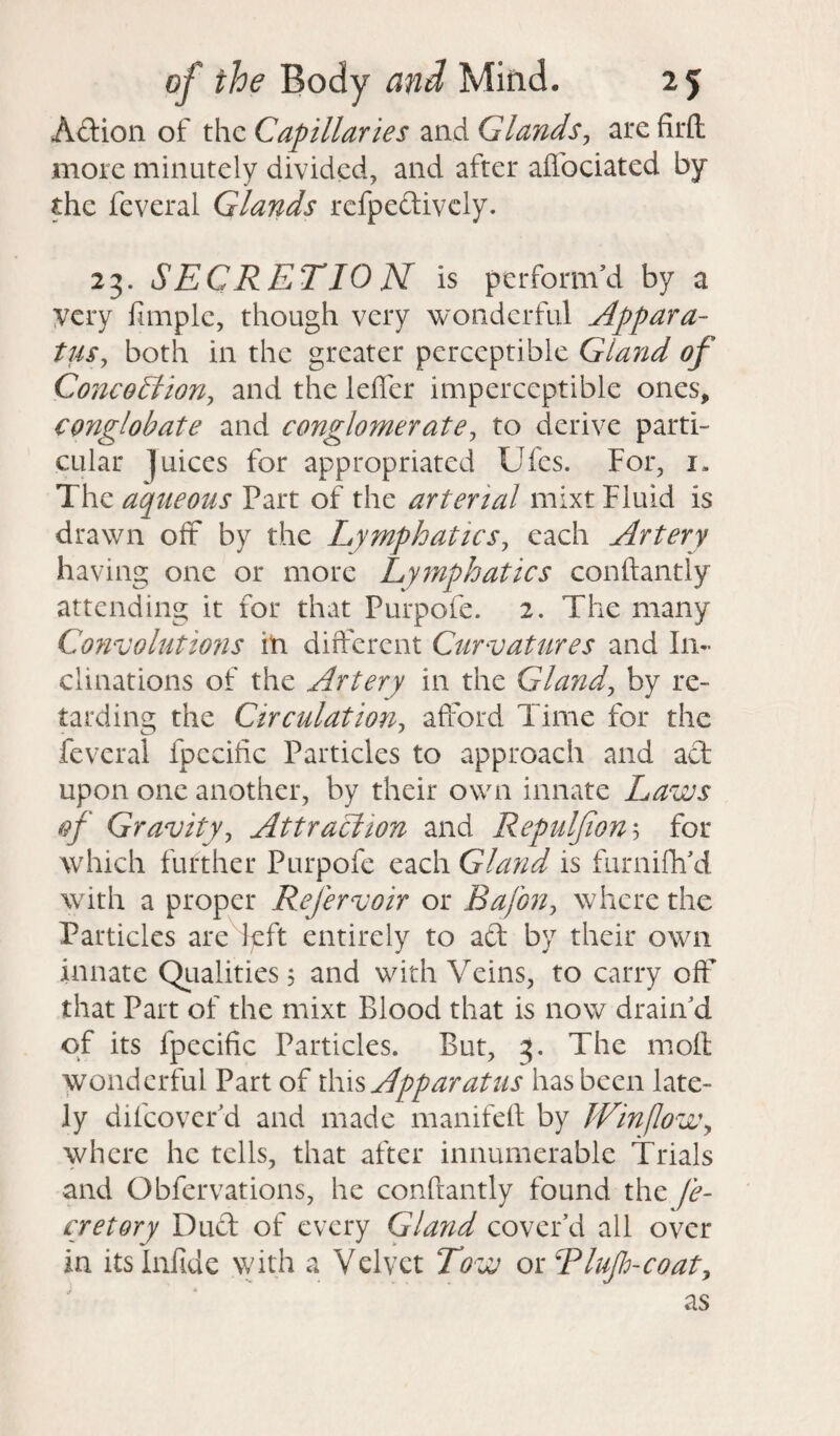 Adtion of the Capillaries and Glands, are firft: more minutely divided, and after aflbeiated by the feveral Glands refpedtively. 23. SECRETION is perform’d by a very Ample, though very wonderful Appara¬ tus, both in the greater perceptible Gland of Cone 0 A ion, and the lefter imperceptible ones, conglobate and conglomerate, to derive parti¬ cular ]uices for appropriated Ufes. For, 1. The aqueous Part of the arterial mixt Fluid is drawn off by the Lymphatics, each Artery having one or more Lymphatics conftantly attending it for that Purpofe. 2. The many Convolutions in different Curvatures and In¬ clinations of the Artery in the Gland, by re¬ tarding the Circulation, afford Time for the feveral fpecilic Particles to approach and act upon one another, by their own innate Laws of Gravity, Attraction and Repulfion5 for which further Purpofe each Gland is furniftfd with a proper Refer voir or Bafon, where the Particles are left entirely to act by their own innate Qualities 5 and with Veins, to carry off that Part of the mixt Blood that is now drain’d of its fpecific Particles. But, 3. The molt wonderful Part of this Apparatus has been late¬ ly dilcover’d and made manifeft by Win flow, where he tells, that after innumerable Trials and Obfervations, he conftantly found the fle¬ er et or y Duct of every Gland cover’d all over in its Infide with a Velvet Tow or Rlufh-coat,